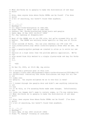 >> What did Rocks do to ganglia to make the distribution of ssh keys
>> work?
>>
>> Also, does anyone know where Rocks SRPMs can be found? I've done
>> quite
>> a bit of searching, but haven't found them anywhere.
>>
>>
>> -- __--__--
>> Message: 6
>> Cc: npaci-rocks-discussion at sdsc.edu
>> From: "Mason J. Katz" <mjk at sdsc.edu>
>> Subject: Re: [Rocks-Discuss]ssh_known_hosts and ganglia
>> Date: Wed, 10 Dec 2003 14:39:15 -0800
>> To: Jag <agrajag at dragaera.net>
>>
>> Most of the SRPMS are on our FTP site, but we've screwed this up =20
>> before. The SRPMS are entirely Rocks specific so they are of little
>> =20
>> value outside of Rocks. You can also checkout our CVS tree =20
>> (cvs.rocksclusters.org) where rocks/src/ganglia shows what we add. We
>> =20
>> have a ganglia-python package we created to allow us to write our own
>> =20
>> metrics at a high level than the provide gmetric application. We've
>> =20
>> also moved from this method to a single cluster-wide ssh key for Rocks
>> =20
>> 3.1.
>>
>>    -mjk
>>
>> On Dec 10, 2003, at 10:21 AM, Jag wrote:
>>
>>> I noticed a previous post on this list
>>> (https://lists.sdsc.edu/pipermail/npaci-rocks-discussion/2003-May/=20
>>> 001934.html) indicating that Rocks distributes ssh keys for all the
>> =20
>>> nodes over
>>> ganglia. Can anyone enlighten me as to how this is done?
>>>
>>> I looked through the ganglia docs and didn't see anything indicating
>> =20
>>> how
>>> to do this, so I'm assuming Rocks made some changes. Unfortunately
>> the
>>> rocks iso images don't seem to contain srpms, so I'm now coming here.
>>> What did Rocks do to ganglia to make the distribution of ssh keys
>> work?
>>>
>>> Also, does anyone know where Rocks SRPMs can be found? I've done
>> quite
>>> a bit of searching, but haven't found them anywhere.
>>
>>
>> -- __--__--
>> Message: 7
>> Date: Wed, 10 Dec 2003 14:43:49 -0800
>> From: "V. Rowley" <vrowley at ucsd.edu>
 