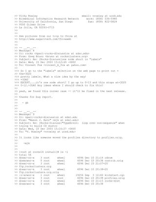 >> Vicky Rowley                              email: vrowley at ucsd.edu
>> Biomedical Informatics Research Network      work: (858) 536-5980
>> University of California, San Diego           fax: (858) 822-0828
>> 9500 Gilman Drive
>> La Jolla, CA 92093-0715
>>
>>
>> See pictures from our trip to China at
>> http://www.sagacitech.com/Chinaweb
>>
>>
>> -- __--__--
>> Message: 8
>> Cc: rocks <npaci-rocks-discussion at sdsc.edu>
>> From: Greg Bruno <bruno at rocksclusters.org>
>> Subject: Re: [Rocks-Discuss]one node short in "labels"
>> Date: Wed, 10 Dec 2003 15:12:49 -0800
>> To: Vincent Fox <vincent_b_fox at yahoo.com>
>>
>>> So I go to the "labels" selection on the web page to print out =
>> the=3D20
>>> pretty labels. What a nice idea by the way!
>>> =3DA0
>>> EXCEPT....it's one node short! I go up to 0-13 and this stops at=3D20
>>> 0-12.=3DA0 Any ideas where I should check to fix this?
>>
>> yeah, we found this corner case -- it'll be fixed in the next release.
>>
>> thanks for bug report.
>>
>>   - gb
>>
>>
>> -- __--__--
>> Message: 9
>> Cc: npaci-rocks-discussion at sdsc.edu
>> From: "Mason J. Katz" <mjk at sdsc.edu>
>> Subject: Re: [Rocks-Discuss]"TypeError: loop over non-sequence" when
>> trying to build CD distro
>> Date: Wed, 10 Dec 2003 15:16:27 -0800
>> To: "V. Rowley" <vrowley at ucsd.edu>
>>
>> It looks like someone moved the profiles directory to profiles.orig.
>>
>>    -mjk
>>
>>
>> [root at rocks14 install]# ls -l
>> total 56
>> drwxr-sr-x    3 root      wheel        4096 Dec 10 21:16 cdrom
>> drwxrwsr-x    5 root      wheel        4096 Dec 10 20:38 contrib.orig
>> drwxr-sr-x    3 root      wheel        4096 Dec 10 21:07=20
>> ftp.rocksclusters.org
>> drwxr-sr-x    3 root      wheel        4096 Dec 10 20:38=20
>> ftp.rocksclusters.org.orig
>> -r-xrwsr-x    1 root      wheel       19254 Sep 3 12:40 kickstart.cgi
>> drwxr-xr-x    3 root      root         4096 Dec 10 20:38 profiles.orig
>> drwxr-sr-x    3 root      wheel        4096 Dec 10 21:15 rocks-dist
>> drwxrwsr-x    3 root      wheel        4096 Dec 10 20:38
 