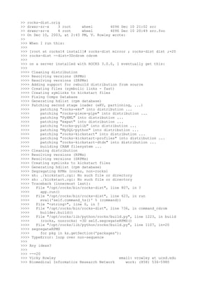 >> rocks-dist.orig
>> drwxr-sr-x     3 root     wheel        4096 Dec 10 21:02 src
>> drwxr-sr-x     4 root     wheel        4096 Dec 10 20:49 src.foo
>> On Dec 10, 2003, at 2:43 PM, V. Rowley wrote:
>>
>>> When I run this:
>>>
>>> [root at rocks14 install]# rocks-dist mirror ; rocks-dist dist ;=20
>>> rocks-dist --dist=3Dcdrom cdrom
>>>
>>> on a server installed with ROCKS 3.0.0, I eventually get this:
>>>
>>>> Cleaning distribution
>>>> Resolving versions (RPMs)
>>>> Resolving versions (SRPMs)
>>>> Adding support for rebuild distribution from source
>>>> Creating files (symbolic links - fast)
>>>> Creating symlinks to kickstart files
>>>> Fixing Comps Database
>>>> Generating hdlist (rpm database)
>>>> Patching second stage loader (eKV, partioning, ...)
>>>>      patching "rocks-ekv" into distribution ...
>>>>      patching "rocks-piece-pipe" into distribution ...
>>>>      patching "PyXML" into distribution ...
>>>>      patching "expat" into distribution ...
>>>>      patching "rocks-pylib" into distribution ...
>>>>      patching "MySQL-python" into distribution ...
>>>>      patching "rocks-kickstart" into distribution ...
>>>>      patching "rocks-kickstart-profiles" into distribution ...
>>>>      patching "rocks-kickstart-dtds" into distribution ...
>>>>      building CRAM filesystem ...
>>>> Cleaning distribution
>>>> Resolving versions (RPMs)
>>>> Resolving versions (SRPMs)
>>>> Creating symlinks to kickstart files
>>>> Generating hdlist (rpm database)
>>>> Segregating RPMs (rocks, non-rocks)
>>>> sh: ./kickstart.cgi: No such file or directory
>>>> sh: ./kickstart.cgi: No such file or directory
>>>> Traceback (innermost last):
>>>>   File "/opt/rocks/bin/rocks-dist", line 807, in ?
>>>>      app.run()
>>>>   File "/opt/rocks/bin/rocks-dist", line 623, in run
>>>>      eval('self.command_%s()' % (command))
>>>>   File "<string>", line 0, in ?
>>>>   File "/opt/rocks/bin/rocks-dist", line 736, in command_cdrom
>>>>      builder.build()
>>>>   File "/opt/rocks/lib/python/rocks/build.py", line 1223, in build
>>>>      (rocks, nonrocks) =3D self.segregateRPMS()
>>>>   File "/opt/rocks/lib/python/rocks/build.py", line 1107, in=20
>>>> segregateRPMS
>>>>      for pkg in ks.getSection('packages'):
>>>> TypeError: loop over non-sequence
>>>
>>> Any ideas?
>>>
>>> --=20
>>> Vicky Rowley                              email: vrowley at ucsd.edu
>>> Biomedical Informatics Research Network      work: (858) 536-5980
 