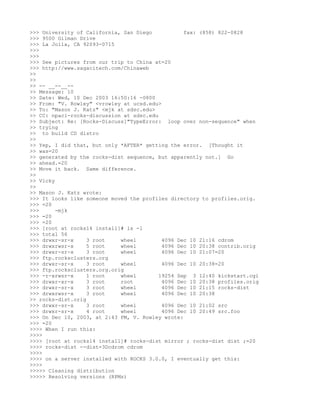 >>> University of California, San Diego           fax: (858) 822-0828
>>> 9500 Gilman Drive
>>> La Jolla, CA 92093-0715
>>>
>>>
>>> See pictures from our trip to China at=20
>>> http://www.sagacitech.com/Chinaweb
>>
>>
>> -- __--__--
>> Message: 10
>> Date: Wed, 10 Dec 2003 16:50:16 -0800
>> From: "V. Rowley" <vrowley at ucsd.edu>
>> To: "Mason J. Katz" <mjk at sdsc.edu>
>> CC: npaci-rocks-discussion at sdsc.edu
>> Subject: Re: [Rocks-Discuss]"TypeError: loop over non-sequence" when
>> trying
>> to build CD distro
>>
>> Yep, I did that, but only *AFTER* getting the error. [Thought it
>> was=20
>> generated by the rocks-dist sequence, but apparently not.] Go
>> ahead.=20
>> Move it back. Same difference.
>>
>> Vicky
>>
>> Mason J. Katz wrote:
>>> It looks like someone moved the profiles directory to profiles.orig.
>>> =20
>>>      -mjk
>>> =20
>>> =20
>>> [root at rocks14 install]# ls -l
>>> total 56
>>> drwxr-sr-x     3 root    wheel         4096 Dec 10 21:16 cdrom
>>> drwxrwsr-x     5 root    wheel         4096 Dec 10 20:38 contrib.orig
>>> drwxr-sr-x     3 root    wheel         4096 Dec 10 21:07=20
>>> ftp.rocksclusters.org
>>> drwxr-sr-x     3 root    wheel         4096 Dec 10 20:38=20
>>> ftp.rocksclusters.org.orig
>>> -r-xrwsr-x     1 root    wheel        19254 Sep 3 12:40 kickstart.cgi
>>> drwxr-xr-x     3 root    root          4096 Dec 10 20:38 profiles.orig
>>> drwxr-sr-x     3 root    wheel         4096 Dec 10 21:15 rocks-dist
>>> drwxrwsr-x     3 root    wheel         4096 Dec 10 20:38
>> rocks-dist.orig
>>> drwxr-sr-x     3 root    wheel         4096 Dec 10 21:02 src
>>> drwxr-sr-x     4 root    wheel         4096 Dec 10 20:49 src.foo
>>> On Dec 10, 2003, at 2:43 PM, V. Rowley wrote:
>>> =20
>>>> When I run this:
>>>>
>>>> [root at rocks14 install]# rocks-dist mirror ; rocks-dist dist ;=20
>>>> rocks-dist --dist=3Dcdrom cdrom
>>>>
>>>> on a server installed with ROCKS 3.0.0, I eventually get this:
>>>>
>>>>> Cleaning distribution
>>>>> Resolving versions (RPMs)
 