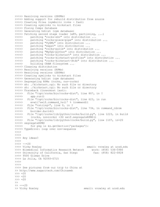 >>>>> Resolving versions (SRPMs)
>>>>> Adding support for rebuild distribution from source
>>>>> Creating files (symbolic links - fast)
>>>>> Creating symlinks to kickstart files
>>>>> Fixing Comps Database
>>>>> Generating hdlist (rpm database)
>>>>> Patching second stage loader (eKV, partioning, ...)
>>>>>      patching "rocks-ekv" into distribution ...
>>>>>      patching "rocks-piece-pipe" into distribution ...
>>>>>      patching "PyXML" into distribution ...
>>>>>      patching "expat" into distribution ...
>>>>>      patching "rocks-pylib" into distribution ...
>>>>>      patching "MySQL-python" into distribution ...
>>>>>      patching "rocks-kickstart" into distribution ...
>>>>>      patching "rocks-kickstart-profiles" into distribution ...
>>>>>      patching "rocks-kickstart-dtds" into distribution ...
>>>>>      building CRAM filesystem ...
>>>>> Cleaning distribution
>>>>> Resolving versions (RPMs)
>>>>> Resolving versions (SRPMs)
>>>>> Creating symlinks to kickstart files
>>>>> Generating hdlist (rpm database)
>>>>> Segregating RPMs (rocks, non-rocks)
>>>>> sh: ./kickstart.cgi: No such file or directory
>>>>> sh: ./kickstart.cgi: No such file or directory
>>>>> Traceback (innermost last):
>>>>>    File "/opt/rocks/bin/rocks-dist", line 807, in ?
>>>>>      app.run()
>>>>>    File "/opt/rocks/bin/rocks-dist", line 623, in run
>>>>>      eval('self.command_%s()' % (command))
>>>>>    File "<string>", line 0, in ?
>>>>>    File "/opt/rocks/bin/rocks-dist", line 736, in command_cdrom
>>>>>      builder.build()
>>>>>    File "/opt/rocks/lib/python/rocks/build.py", line 1223, in build
>>>>>      (rocks, nonrocks) =3D self.segregateRPMS()
>>>>>    File "/opt/rocks/lib/python/rocks/build.py", line 1107, in=20
>>>>> segregateRPMS
>>>>>      for pkg in ks.getSection('packages'):
>>>>> TypeError: loop over non-sequence
>>>>
>>>>
>>>> Any ideas?
>>>>
>>>> --=20
>>>> Vicky Rowley                              email: vrowley at ucsd.edu
>>>> Biomedical Informatics Research Network      work: (858) 536-5980
>>>> University of California, San Diego           fax: (858) 822-0828
>>>> 9500 Gilman Drive
>>>> La Jolla, CA 92093-0715
>>>>
>>>>
>>>> See pictures from our trip to China at
>> http://www.sagacitech.com/Chinaweb
>>> =20
>>> =20
>>> =20
>>
>> --=20
>> Vicky Rowley                              email: vrowley at ucsd.edu
 