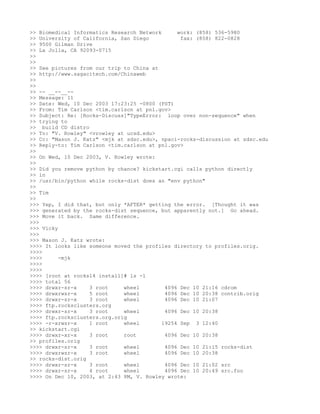 >> Biomedical Informatics Research Network      work: (858) 536-5980
>> University of California, San Diego           fax: (858) 822-0828
>> 9500 Gilman Drive
>> La Jolla, CA 92093-0715
>>
>>
>> See pictures from our trip to China at
>> http://www.sagacitech.com/Chinaweb
>>
>>
>> -- __--__--
>> Message: 11
>> Date: Wed, 10 Dec 2003 17:23:25 -0800 (PST)
>> From: Tim Carlson <tim.carlson at pnl.gov>
>> Subject: Re: [Rocks-Discuss]"TypeError: loop over non-sequence" when
>> trying to
>> build CD distro
>> To: "V. Rowley" <vrowley at ucsd.edu>
>> Cc: "Mason J. Katz" <mjk at sdsc.edu>, npaci-rocks-discussion at sdsc.edu
>> Reply-to: Tim Carlson <tim.carlson at pnl.gov>
>>
>> On Wed, 10 Dec 2003, V. Rowley wrote:
>>
>> Did you remove python by chance? kickstart.cgi calls python directly
>> in
>> /usr/bin/python while rocks-dist does an "env python"
>>
>> Tim
>>
>>> Yep, I did that, but only *AFTER* getting the error. [Thought it was
>>> generated by the rocks-dist sequence, but apparently not.] Go ahead.
>>> Move it back. Same difference.
>>>
>>> Vicky
>>>
>>> Mason J. Katz wrote:
>>>> It looks like someone moved the profiles directory to profiles.orig.
>>>>
>>>>      -mjk
>>>>
>>>>
>>>> [root at rocks14 install]# ls -l
>>>> total 56
>>>> drwxr-sr-x    3 root     wheel         4096 Dec 10 21:16 cdrom
>>>> drwxrwsr-x    5 root     wheel         4096 Dec 10 20:38 contrib.orig
>>>> drwxr-sr-x    3 root     wheel         4096 Dec 10 21:07
>>>> ftp.rocksclusters.org
>>>> drwxr-sr-x    3 root     wheel         4096 Dec 10 20:38
>>>> ftp.rocksclusters.org.orig
>>>> -r-xrwsr-x    1 root     wheel        19254 Sep 3 12:40
>> kickstart.cgi
>>>> drwxr-xr-x    3 root     root          4096 Dec 10 20:38
>> profiles.orig
>>>> drwxr-sr-x    3 root     wheel         4096 Dec 10 21:15 rocks-dist
>>>> drwxrwsr-x    3 root     wheel         4096 Dec 10 20:38
>> rocks-dist.orig
>>>> drwxr-sr-x    3 root     wheel         4096 Dec 10 21:02 src
>>>> drwxr-sr-x    4 root     wheel         4096 Dec 10 20:49 src.foo
>>>> On Dec 10, 2003, at 2:43 PM, V. Rowley wrote:
 