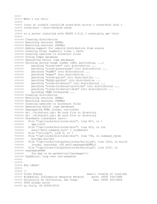 >>>>
>>>>> When I run this:
>>>>>
>>>>> [root at rocks14 install]# rocks-dist mirror ; rocks-dist dist ;
>>>>> rocks-dist --dist=3Dcdrom cdrom
>>>>>
>>>>> on a server installed with ROCKS 3.0.0, I eventually get this:
>>>>>
>>>>>> Cleaning distribution
>>>>>> Resolving versions (RPMs)
>>>>>> Resolving versions (SRPMs)
>>>>>> Adding support for rebuild distribution from source
>>>>>> Creating files (symbolic links - fast)
>>>>>> Creating symlinks to kickstart files
>>>>>> Fixing Comps Database
>>>>>> Generating hdlist (rpm database)
>>>>>> Patching second stage loader (eKV, partioning, ...)
>>>>>>     patching "rocks-ekv" into distribution ...
>>>>>>     patching "rocks-piece-pipe" into distribution ...
>>>>>>     patching "PyXML" into distribution ...
>>>>>>     patching "expat" into distribution ...
>>>>>>     patching "rocks-pylib" into distribution ...
>>>>>>     patching "MySQL-python" into distribution ...
>>>>>>     patching "rocks-kickstart" into distribution ...
>>>>>>     patching "rocks-kickstart-profiles" into distribution ...
>>>>>>     patching "rocks-kickstart-dtds" into distribution ...
>>>>>>     building CRAM filesystem ...
>>>>>> Cleaning distribution
>>>>>> Resolving versions (RPMs)
>>>>>> Resolving versions (SRPMs)
>>>>>> Creating symlinks to kickstart files
>>>>>> Generating hdlist (rpm database)
>>>>>> Segregating RPMs (rocks, non-rocks)
>>>>>> sh: ./kickstart.cgi: No such file or directory
>>>>>> sh: ./kickstart.cgi: No such file or directory
>>>>>> Traceback (innermost last):
>>>>>>   File "/opt/rocks/bin/rocks-dist", line 807, in ?
>>>>>>     app.run()
>>>>>>   File "/opt/rocks/bin/rocks-dist", line 623, in run
>>>>>>     eval('self.command_%s()' % (command))
>>>>>>   File "<string>", line 0, in ?
>>>>>>   File "/opt/rocks/bin/rocks-dist", line 736, in command_cdrom
>>>>>>     builder.build()
>>>>>>   File "/opt/rocks/lib/python/rocks/build.py", line 1223, in build
>>>>>>     (rocks, nonrocks) =3D self.segregateRPMS()
>>>>>>   File "/opt/rocks/lib/python/rocks/build.py", line 1107, in
>>>>>> segregateRPMS
>>>>>>     for pkg in ks.getSection('packages'):
>>>>>> TypeError: loop over non-sequence
>>>>>
>>>>>
>>>>> Any ideas?
>>>>>
>>>>> --
>>>>> Vicky Rowley                             email: vrowley at ucsd.edu
>>>>> Biomedical Informatics Research Network     work: (858) 536-5980
>>>>> University of California, San Diego          fax: (858) 822-0828
>>>>> 9500 Gilman Drive
>>>>> La Jolla, CA 92093-0715
 