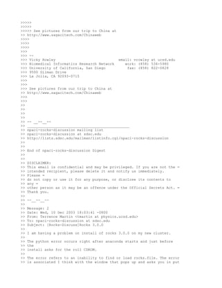 >>>>>
>>>>>
>>>>> See pictures from our trip to China at
>> http://www.sagacitech.com/Chinaweb
>>>>
>>>>
>>>>
>>>
>>> --
>>> Vicky Rowley                             email: vrowley at ucsd.edu
>>> Biomedical Informatics Research Network     work: (858) 536-5980
>>> University of California, San Diego          fax: (858) 822-0828
>>> 9500 Gilman Drive
>>> La Jolla, CA 92093-0715
>>>
>>>
>>> See pictures from our trip to China at
>> http://www.sagacitech.com/Chinaweb
>>>
>>>
>>
>>
>>
>>
>> -- __--__--
>> _______________________________________________
>> npaci-rocks-discussion mailing list
>> npaci-rocks-discussion at sdsc.edu
>> http://lists.sdsc.edu/mailman/listinfo.cgi/npaci-rocks-discussion
>>
>>
>> End of npaci-rocks-discussion Digest
>>
>>
>> DISCLAIMER:
>> This email is confidential and may be privileged. If you are not the =
>> intended recipient, please delete it and notify us immediately.
>> Please =
>> do not copy or use it for any purpose, or disclose its contents to
>> any =
>> other person as it may be an offence under the Official Secrets Act. =
>> Thank you.
>>
>> --__--__--
>>
>> Message: 2
>> Date: Wed, 10 Dec 2003 18:03:41 -0800
>> From: Terrence Martin <tmartin at physics.ucsd.edu>
>> To: npaci-rocks-discussion at sdsc.edu
>> Subject: [Rocks-Discuss]Rocks 3.0.0
>>
>> I am having a problem on install of rocks 3.0.0 on my new cluster.
>>
>> The python error occurs right after anaconda starts and just before
>> the
>> install asks for the roll CDROM.
>>
>> The error refers to an inability to find or load rocks.file. The error
>> is associated I think with the window that pops up and asks you in put
 