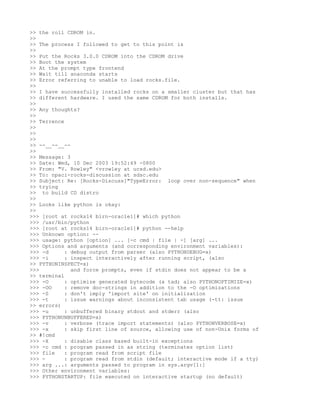 >> the roll CDROM in.
>>
>> The process I followed to get to this point is
>>
>> Put the Rocks 3.0.0 CDROM into the CDROM drive
>> Boot the system
>> At the prompt type frontend
>> Wait till anaconda starts
>> Error referring to unable to load rocks.file.
>>
>> I have successfully installed rocks on a smaller cluster but that has
>> different hardware. I used the same CDROM for both installs.
>>
>> Any thoughts?
>>
>> Terrence
>>
>>
>>
>> --__--__--
>>
>> Message: 3
>> Date: Wed, 10 Dec 2003 19:52:49 -0800
>> From: "V. Rowley" <vrowley at ucsd.edu>
>> To: npaci-rocks-discussion at sdsc.edu
>> Subject: Re: [Rocks-Discuss]"TypeError: loop over non-sequence" when
>> trying
>> to build CD distro
>>
>> Looks like python is okay:
>>
>>> [root at rocks14 birn-oracle1]# which python
>>> /usr/bin/python
>>> [root at rocks14 birn-oracle1]# python --help
>>> Unknown option: --
>>> usage: python [option] ... [-c cmd | file | -] [arg] ...
>>> Options and arguments (and corresponding environment variables):
>>> -d      : debug output from parser (also PYTHONDEBUG=x)
>>> -i      : inspect interactively after running script, (also
>> PYTHONINSPECT=x)
>>>           and force prompts, even if stdin does not appear to be a
>> terminal
>>> -O      : optimize generated bytecode (a tad; also PYTHONOPTIMIZE=x)
>>> -OO     : remove doc-strings in addition to the -O optimizations
>>> -S      : don't imply 'import site' on initialization
>>> -t      : issue warnings about inconsistent tab usage (-tt: issue
>> errors)
>>> -u      : unbuffered binary stdout and stderr (also
>>> PYTHONUNBUFFERED=x)
>>> -v      : verbose (trace import statements) (also PYTHONVERBOSE=x)
>>> -x      : skip first line of source, allowing use of non-Unix forms of
>> #!cmd
>>> -X      : disable class based built-in exceptions
>>> -c cmd : program passed in as string (terminates option list)
>>> file    : program read from script file
>>> -       : program read from stdin (default; interactive mode if a tty)
>>> arg ...: arguments passed to program in sys.argv[1:]
>>> Other environment variables:
>>> PYTHONSTARTUP: file executed on interactive startup (no default)
 