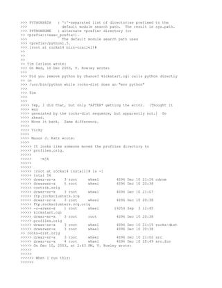 >>> PYTHONPATH   : ':'-separated list of directories prefixed to the
>>>                 default module search path. The result is sys.path.
>>> PYTHONHOME   : alternate <prefix> directory (or
>> <prefix>:<exec_prefix>).
>>>                 The default module search path uses
>>> <prefix>/python1.5.
>>> [root at rocks14 birn-oracle1]#
>>
>>
>>
>> Tim Carlson wrote:
>>> On Wed, 10 Dec 2003, V. Rowley wrote:
>>>
>>> Did you remove python by chance? kickstart.cgi calls python directly
>> in
>>> /usr/bin/python while rocks-dist does an "env python"
>>>
>>> Tim
>>>
>>>
>>>> Yep, I did that, but only *AFTER* getting the error. [Thought it
>>>> was
>>>> generated by the rocks-dist sequence, but apparently not.] Go
>>>> ahead.
>>>> Move it back. Same difference.
>>>>
>>>> Vicky
>>>>
>>>> Mason J. Katz wrote:
>>>>
>>>>> It looks like someone moved the profiles directory to
>>>>> profiles.orig.
>>>>>
>>>>>    -mjk
>>>>>
>>>>>
>>>>> [root at rocks14 install]# ls -l
>>>>> total 56
>>>>> drwxr-sr-x     3 root     wheel        4096 Dec 10 21:16 cdrom
>>>>> drwxrwsr-x     5 root     wheel        4096 Dec 10 20:38
>>>>> contrib.orig
>>>>> drwxr-sr-x     3 root     wheel        4096 Dec 10 21:07
>>>>> ftp.rocksclusters.org
>>>>> drwxr-sr-x     3 root     wheel        4096 Dec 10 20:38
>>>>> ftp.rocksclusters.org.orig
>>>>> -r-xrwsr-x     1 root     wheel       19254 Sep 3 12:40
>>>>> kickstart.cgi
>>>>> drwxr-xr-x     3 root     root         4096 Dec 10 20:38
>>>>> profiles.orig
>>>>> drwxr-sr-x     3 root     wheel        4096 Dec 10 21:15 rocks-dist
>>>>> drwxrwsr-x     3 root     wheel        4096 Dec 10 20:38
>> rocks-dist.orig
>>>>> drwxr-sr-x     3 root     wheel        4096 Dec 10 21:02 src
>>>>> drwxr-sr-x     4 root     wheel        4096 Dec 10 20:49 src.foo
>>>>> On Dec 10, 2003, at 2:43 PM, V. Rowley wrote:
>>>>>
>>>>>
>>>>>> When I run this:
>>>>>>
 