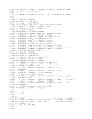 >>>>>> [root at rocks14 install]# rocks-dist mirror ; rocks-dist dist ;
>>>>>> rocks-dist --dist=cdrom cdrom
>>>>>>
>>>>>> on a server installed with ROCKS 3.0.0, I eventually get this:
>>>>>>
>>>>>>
>>>>>>> Cleaning distribution
>>>>>>> Resolving versions (RPMs)
>>>>>>> Resolving versions (SRPMs)
>>>>>>> Adding support for rebuild distribution from source
>>>>>>> Creating files (symbolic links - fast)
>>>>>>> Creating symlinks to kickstart files
>>>>>>> Fixing Comps Database
>>>>>>> Generating hdlist (rpm database)
>>>>>>> Patching second stage loader (eKV, partioning, ...)
>>>>>>>    patching "rocks-ekv" into distribution ...
>>>>>>>    patching "rocks-piece-pipe" into distribution ...
>>>>>>>    patching "PyXML" into distribution ...
>>>>>>>    patching "expat" into distribution ...
>>>>>>>    patching "rocks-pylib" into distribution ...
>>>>>>>    patching "MySQL-python" into distribution ...
>>>>>>>    patching "rocks-kickstart" into distribution ...
>>>>>>>    patching "rocks-kickstart-profiles" into distribution ...
>>>>>>>    patching "rocks-kickstart-dtds" into distribution ...
>>>>>>>    building CRAM filesystem ...
>>>>>>> Cleaning distribution
>>>>>>> Resolving versions (RPMs)
>>>>>>> Resolving versions (SRPMs)
>>>>>>> Creating symlinks to kickstart files
>>>>>>> Generating hdlist (rpm database)
>>>>>>> Segregating RPMs (rocks, non-rocks)
>>>>>>> sh: ./kickstart.cgi: No such file or directory
>>>>>>> sh: ./kickstart.cgi: No such file or directory
>>>>>>> Traceback (innermost last):
>>>>>>> File "/opt/rocks/bin/rocks-dist", line 807, in ?
>>>>>>>    app.run()
>>>>>>> File "/opt/rocks/bin/rocks-dist", line 623, in run
>>>>>>>    eval('self.command_%s()' % (command))
>>>>>>> File "<string>", line 0, in ?
>>>>>>> File "/opt/rocks/bin/rocks-dist", line 736, in command_cdrom
>>>>>>>    builder.build()
>>>>>>> File "/opt/rocks/lib/python/rocks/build.py", line 1223, in build
>>>>>>>    (rocks, nonrocks) = self.segregateRPMS()
>>>>>>> File "/opt/rocks/lib/python/rocks/build.py", line 1107, in
>>>>>>> segregateRPMS
>>>>>>>    for pkg in ks.getSection('packages'):
>>>>>>> TypeError: loop over non-sequence
>>>>>>
>>>>>>
>>>>>> Any ideas?
>>>>>>
>>>>>> --
>>>>>> Vicky Rowley                              email: vrowley at ucsd.edu
>>>>>> Biomedical Informatics Research Network      work: (858) 536-5980
>>>>>> University of California, San Diego           fax: (858) 822-0828
>>>>>> 9500 Gilman Drive
>>>>>> La Jolla, CA 92093-0715
>>>>>>
>>>>>>
 