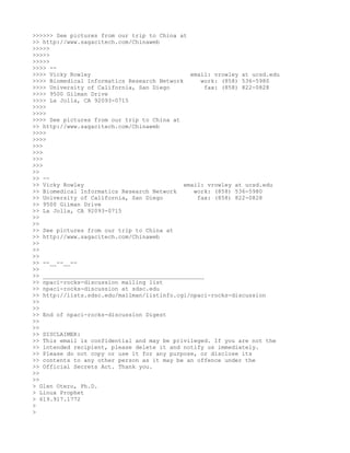 >>>>>> See pictures from our trip to China at
>> http://www.sagacitech.com/Chinaweb
>>>>>
>>>>>
>>>>>
>>>> --
>>>> Vicky Rowley                              email: vrowley at ucsd.edu
>>>> Biomedical Informatics Research Network      work: (858) 536-5980
>>>> University of California, San Diego           fax: (858) 822-0828
>>>> 9500 Gilman Drive
>>>> La Jolla, CA 92093-0715
>>>>
>>>>
>>>> See pictures from our trip to China at
>> http://www.sagacitech.com/Chinaweb
>>>>
>>>>
>>>
>>>
>>>
>>>
>>
>> --
>> Vicky Rowley                              email: vrowley at ucsd.edu
>> Biomedical Informatics Research Network      work: (858) 536-5980
>> University of California, San Diego           fax: (858) 822-0828
>> 9500 Gilman Drive
>> La Jolla, CA 92093-0715
>>
>>
>> See pictures from our trip to China at
>> http://www.sagacitech.com/Chinaweb
>>
>>
>>
>> --__--__--
>>
>> _______________________________________________
>> npaci-rocks-discussion mailing list
>> npaci-rocks-discussion at sdsc.edu
>> http://lists.sdsc.edu/mailman/listinfo.cgi/npaci-rocks-discussion
>>
>>
>> End of npaci-rocks-discussion Digest
>>
>>
>> DISCLAIMER:
>> This email is confidential and may be privileged. If you are not the
>> intended recipient, please delete it and notify us immediately.
>> Please do not copy or use it for any purpose, or disclose its
>> contents to any other person as it may be an offence under the
>> Official Secrets Act. Thank you.
>>
>>
> Glen Otero, Ph.D.
> Linux Prophet
> 619.917.1772
>
>
 