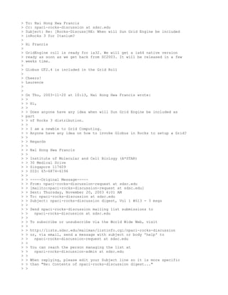 >   To: Nai Hong Hwa Francis
>   Cc: npaci-rocks-discussion at sdsc.edu
>   Subject: Re: [Rocks-Discuss]RE: When will Sun Grid Engine be included
>   inRocks 3 for Itanium?
>
>   Hi Francis
>
>   GridEngine roll is ready for ia32. We will get a ia64 native version
>   ready as soon as we get back from SC2003. It will be released in a few
>   weeks time.
>
>   Globus GT2.4 is included in the Grid Roll
>
>   Cheers!
>   Laurence
>
>
>   On Thu, 2003-11-20 at 10:13, Nai Hong Hwa Francis wrote:
>   >
>   > Hi,
>   >
>   > Does anyone have any idea when will Sun Grid Engine be included as
>   part
>   > of Rocks 3 distribution.
>   >
>   > I am a newbie to Grid Computing.
>   > Anyone have any idea on how to invoke Globus in Rocks to setup a Grid?
>   >
>   > Regards
>   >
>   > Nai Hong Hwa Francis
>   >
>   > Institute of Molecular and Cell Biology (A*STAR)
>   > 30 Medical Drive
>   > Singapore 117609
>   > DID: 65-6874-6196
>   >
>   > -----Original Message-----
>   > From: npaci-rocks-discussion-request at sdsc.edu
>   > [mailto:npaci-rocks-discussion-request at sdsc.edu]
>   > Sent: Thursday, November 20, 2003 4:01 AM
>   > To: npaci-rocks-discussion at sdsc.edu
>   > Subject: npaci-rocks-discussion digest, Vol 1 #613 - 3 msgs
>   >
>   > Send npaci-rocks-discussion mailing list submissions to
>   >   npaci-rocks-discussion at sdsc.edu
>   >
>   > To subscribe or unsubscribe via the World Wide Web, visit
>   >
>   > http://lists.sdsc.edu/mailman/listinfo.cgi/npaci-rocks-discussion
>   > or, via email, send a message with subject or body 'help' to
>   >   npaci-rocks-discussion-request at sdsc.edu
>   >
>   > You can reach the person managing the list at
>   >   npaci-rocks-discussion-admin at sdsc.edu
>   >
>   > When replying, please edit your Subject line so it is more specific
>   > than "Re: Contents of npaci-rocks-discussion digest..."
>   >
 