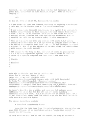 frontend. All installations are done with Red Hat Kickstart (plus our
pixie dust) so hardware is auto detected for you. This is not disk
imaging :)

       -mjk

On Dec 12, 2003, at 10:26 AM, Terrence Martin wrote:

>   I was wondering, does the command rocks-dist do anything else besides
>   call wget on the correct tree at ftp.rocksclusters.org?
>
>   I ask because some firewall restrictions on a system I am hesitant to
>   fiddle are preventing me from running rocks-dist mirror from my head
>   node. I would like to download the mirror of the rocks distro on
>   another system, transfer the tree and then run rocks-dist dist to
>   rebuild the rocks for my compute nodes. Is this reasonable?
>
>   Also am I going to run into any problems with rocks 3.0.0 having
>   installed the head node on a UP system but my compute nodes are SMP? I
>   am making an assumption that once I get all of the packages into rocks
>   (currently there is no smp kernels on the head node) the compute nodes
>   will install the right kernel?
>
>   BTW thanks for the help so far, the trick it seems to getting Rocks
>   3.0.0 on these supermicro systems is to install rocks on the hard
>   drive in a separate computer and then install the hard disk.
>
>   Thanks,
>
>   Terrence
>
>



From mjk at sdsc.edu Fri Dec 12 10:54:03 2003
From: mjk at sdsc.edu (Mason J. Katz)
Date: Fri, 12 Dec 2003 10:54:03 -0800
Subject: [Rocks-Discuss]ia64 compute nodes with ia32 frontends?
In-Reply-To: <ddwu930yzp.fsf_-_@oecpc11.ucsd.edu>
References: <793188FE-D411-11D7-8529-000393C7898E@sdsc.edu>
<ddptix48s6.fsf@oecpc11.ucsd.edu> <ddwu930yzp.fsf_-_@oecpc11.ucsd.edu>
Message-ID: <8E405599-2CD4-11D8-A2DC-000A95DA5638@sdsc.edu>

We haven't done this for a while, and since our 3.0 release using
different version of Red Hat for x86 and IA64 cross-building
distribution may not work. 3.1.0 (since you are on campus you'll get a
CD set from us next week) uses the same base RH for all architecture so
this should be possible again.

The mirror should have worked:

       # rocks-dist --arch=ia64 mirror

      Should be the ia64 tree from ftp.rocksclusters.org, you can also use
your IA64 DVD mount it on /mnt/cdrom and do a "rocks-dist copycd" to
create the IA64 mirror.

If this works you will the to use the --genhdlist flag w/ rocks-dist.
 