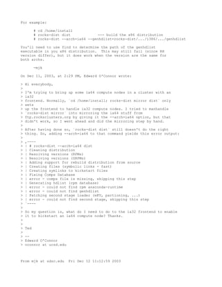 For example:

          # cd /home/install
          # rocks-dist dist             --- build the x86 distribution
          # rocks-dist --arch=ia64 --genhdlist=rocks-dist/.../i386/.../genhdlist

You'll need to use find to determine the path of the genhdlist
executable in you x86 distribution. This may still fail (since RH
version differ), but it does work when the version are the same for
both archs.

          -mjk

On Dec 11, 2003, at 2:29 PM, Edward O'Connor wrote:

>   Hi everybody,
>
>   I'm trying to bring up some ia64 compute nodes in a cluster with an
>   ia32
>   frontend. Normally, `cd /home/install; rocks-dist mirror dist` only
>   sets
>   up the frontend to handle ia32 compute nodes. I tried to manhandle
>   `rocks-dist mirror` into mirroring the ia64 stuff from
>   ftp.rocksclusters.org by giving it the --arch=ia64 option, but that
>   didn't work, so I went ahead and did the mirroring step by hand.
>
>   After having done so, `rocks-dist dist` still doesn't do the right
>   thing. So, adding --arch=ia64 to that command yields this error output:
>
>   ,----
>   | # rocks-dist --arch=ia64 dist
>   | Cleaning distribution
>   | Resolving versions (RPMs)
>   | Resolving versions (SRPMs)
>   | Adding support for rebuild distribution from source
>   | Creating files (symbolic links - fast)
>   | Creating symlinks to kickstart files
>   | Fixing Comps Database
>   | error - comps file is missing, skipping this step
>   | Generating hdlist (rpm database)
>   | error - could not find rpm anaconda-runtime
>   | error - could not find genhdlist
>   | Patching second stage loader (eKV, partioning, ...)
>   | error - could not find second stage, skipping this step
>   `----
>
>   So my question is, what do I need to do to the ia32 frontend to enable
>   it to kickstart an ia64 compute node? Thanks.
>
>
>   Ted
>
>   --
>   Edward O'Connor
>   oconnor at ucsd.edu



From mjk at sdsc.edu      Fri Dec 12 11:12:59 2003
 