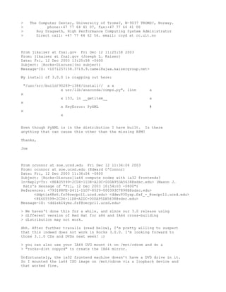 >     The Computer Center, University of Troms?, N-9037 TROMS?, Norway.
>             phone:+47 77 64 41 07, fax:+47 77 64 41 00
>        Roy Dragseth, High Performance Computing System Administrator
>        Direct call: +47 77 64 62 56. email: royd at cc.uit.no



From jlkaiser at fnal.gov Fri Dec 12 11:25:58 2003
From: jlkaiser at fnal.gov (Joseph L. Kaiser)
Date: Fri, 12 Dec 2003 13:25:58 -0600
Subject: [Rocks-Discuss](no subject)
Message-ID: <1071257158.3719.9.camel@ajax.kaisergroup.net>

My install of 3.0.0 is crapping out here:

 "/usr/src/build/90289-i386/install// a x
                  x usr/lib/anaconda/comps.py", line        a
x
                    x 153, in __getitem__                   a
x
                    x KeyError: PyXML                       #
x
                    x


Even though PyXML is in the distribution I have built. Is there
anything that can cause this other than the missing RPM?

Thanks,

Joe



From oconnor at soe.ucsd.edu Fri Dec 12 11:36:04 2003
From: oconnor at soe.ucsd.edu (Edward O'Connor)
Date: Fri, 12 Dec 2003 11:36:04 -0800
Subject: [Rocks-Discuss]ia64 compute nodes with ia32 frontends?
In-Reply-To: <8E405599-2CD4-11D8-A2DC-000A95DA5638@sdsc.edu> (Mason J.
 Katz's message of "Fri, 12 Dec 2003 10:54:03 -0800")
References: <793188FE-D411-11D7-8529-000393C7898E@sdsc.edu>
      <ddptix48s6.fsf@oecpc11.ucsd.edu> <ddwu930yzp.fsf_-_@oecpc11.ucsd.edu>
      <8E405599-2CD4-11D8-A2DC-000A95DA5638@sdsc.edu>
Message-ID: <ddiskl4ymz.fsf@oecpc11.ucsd.edu>

> We haven't done this for a while, and since our 3.0 release using
> different version of Red Hat for x86 and IA64 cross-building
> distribution may not work.

Ahh. After further travails (read below), I'm pretty willing to suspect
that this indeed does not work in Rocks 3.0.0. I'm looking forward to
those 3.1.0 CDs and DVDs next week! :)

> you can also use your IA64 DVD mount it on /mnt/cdrom and do a
> "rocks-dist copycd" to create the IA64 mirror.

Unfortunately, the ia32 frontend machine doesn't have a DVD drive in it.
So I mounted the ia64 ISO image on /mnt/cdrom via a loopback device and
that worked fine.
 