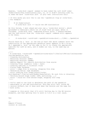 However, `rocks-dist copycd` seemed to have nuked the ia32 stuff under
/home/install/ftp.rocksclusters.org/, or, if it didn't entirely nuke it,
it made the bare `rocks-dist dist` of your next instructions fail:

> If this works you will the to use the --genhdlist flag w/ rocks-dist.
> For example:
>
>     # cd /home/install
>       # rocks-dist dist --- build the x86 distribution

As this failed, I went ahead and also ran a `rocks-dist mirror`, which
proceeded to download a whole lot of stuff from you guys. After it
finished, `rocks-dist dist` completed without error. I double-checked
and the ia64 mirror from the `rocks-dist copycd` command still appears
to be there.

>        # rocks-dist --arch=ia64 --genhdlist=rocks-dist/.../i386/.../genhdlist

Should there be a `dist` at the end of that? The above command (with the
substitution of the appropriate genhdlist path) appears to be a no-op.
So I appended a `dist` as the idea is for it to create the appropriate
symlinks for ia64 as well, and it bombs out too, in the same way as
before:

,----
| # rocks-dist --arch=ia64 --genhdlist=rocks-dist/7.3/en/os/i386/usr/lib/anaconda-
runtime/genhdlist dist
| Cleaning distribution
| Resolving versions (RPMs)
| Resolving versions (SRPMs)
| Adding support for rebuild distribution from source
| Creating files (symbolic links - fast)
| Creating symlinks to kickstart files
| Fixing Comps Database
| error - comps file is missing, skipping this step
| Generating hdlist (rpm database)
| error creating file /home/install/rocks-
dist/desktop/7.3/en/os/ia64/RedHat/base/hdlist: No such file or directory
| Patching second stage loader (eKV, partioning, ...)
| error - could not find second stage, skipping this step
`----

>   You'll need to use find to determine the path of the genhdlist
>   executable in you x86 distribution. This may still fail (since RH
>   version differ), but it does work when the version are the same for
>   both archs.

I suppose at this point that it's still failing due to the RH version
mismatch, and that getting this to work in 3.0.0 is a lost cause.


Ted

--
Edward O'Connor
oconnor at ucsd.edu
 