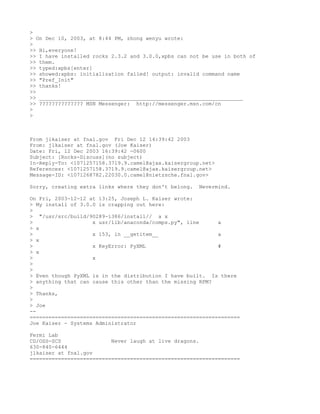 >
> On Dec 10, 2003, at 8:44 PM, zhong wenyu wrote:
>
>> Hi,everyone!
>> I have installed rocks 2.3.2 and 3.0.0,xpbs can not be use in both of
>> them.
>> typed:xpbs[enter]
>> showed:xpbs: initialization failed! output: invalid command name
>> "Pref_Init"
>> thanks!
>>
>> _________________________________________________________________
>> ?????????????? MSN Messenger: http://messenger.msn.com/cn
>
>



From jlkaiser at fnal.gov Fri Dec 12 14:39:42 2003
From: jlkaiser at fnal.gov (Joe Kaiser)
Date: Fri, 12 Dec 2003 16:39:42 -0600
Subject: [Rocks-Discuss](no subject)
In-Reply-To: <1071257158.3719.9.camel@ajax.kaisergroup.net>
References: <1071257158.3719.9.camel@ajax.kaisergroup.net>
Message-ID: <1071268782.22030.0.camel@nietzsche.fnal.gov>

Sorry, creating extra links where they don't belong.   Nevermind.

On Fri, 2003-12-12 at 13:25, Joseph L. Kaiser wrote:
> My install of 3.0.0 is crapping out here:
>
> "/usr/src/build/90289-i386/install// a x
>                   x usr/lib/anaconda/comps.py", line      a
> x
>                   x 153, in __getitem__                   a
> x
>                   x KeyError: PyXML                       #
> x
>                   x
>
>
> Even though PyXML is in the distribution I have built. Is there
> anything that can cause this other than the missing RPM?
>
> Thanks,
>
> Joe
--
===================================================================
Joe Kaiser - Systems Administrator

Fermi Lab
CD/OSS-SCS                Never laugh at live dragons.
630-840-6444
jlkaiser at fnal.gov
===================================================================
 