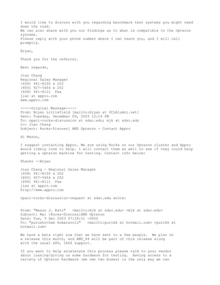 I would like to discuss with you regarding benchmark test systems you might need
down the road.
We can also share with you our findings as to what is compatible in the Opteron
systems.
Please reply with your phone number where I can reach you, and I will call
promptly.

Bryan,

Thank you for the referral.

Best regards,

Jian Chang
Regional Sales Manager
(408) 941-8100 x 202
(800) 927-5464 x 202
(408) 941-8111 Fax
jian at appro.com
www.appro.com

-----Original Message-----
From: Bryan Littlefield [mailto:bryan at UCLAlumni.net]
Sent: Tuesday, December 09, 2003 12:14 PM
To: npaci-rocks-discussion at sdsc.edu; mjk at sdsc.edu
Cc: Jian Chang
Subject: Rocks-Discuss] AMD Opteron - Contact Appro

Hi Mason,

I suggest contacting Appro. We are using Rocks on our Opteron cluster and Appro
would likely love to help. I will contact them as well to see if they could help
getting a opteron machine for testing. Contact info below:

Thanks --Bryan

Jian Chang - Regional Sales Manager
(408) 941-8100 x 202
(800) 927-5464 x 202
(408) 941-8111 Fax
jian at appro.com
http://www.appro.com

npaci-rocks-discussion-request at sdsc.edu wrote:


From: "Mason J. Katz"   <mailto:mjk at sdsc.edu> <mjk at sdsc.edu>
Subject: Re: [Rocks-Discuss]AMD Opteron
Date: Tue, 9 Dec 2003 07:28:51 -0800
To: "purushotham komaravolu"   <mailto:purikk at hotmail.com> <purikk at
hotmail.com>

We have a beta right now that we have sent to a few people. We plan on
a release this month, and AMD_64 will be part of this release along
with the usual x86, IA64 support.

If you want to help accelerate this process please talk to your vendor
about loaning/giving us some hardware for testing. Having access to a
variety of Opteron hardware (we own two boxes) is the only way we can
 