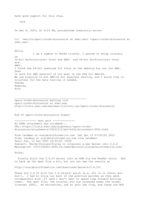 have good support for this chip.

   -mjk


On Dec 8, 2003, at 8:23 PM, purushotham komaravolu wrote:


Cc: <mailto:npaci-rocks-discussion at sdsc.edu> <npaci-rocks-discussion at
sdsc.edu>


Hello,
            I am a newbie to ROCKS cluster. I wanted to setup clusters
on
32-bit Architectures( Intel and AMD) and 64-bit Architecture( Intel
and
AMD).
I found the 64-bit download for Intel on the website but not for AMD.
Does
it work for AMD opteron? if not what is the ETA for AMD-64.
We are planning to but AMD-64 bit machines shortly, and I would like to
volunteer for the beta testing if needed.
Thanks
Regards,
Puru


_______________________________________________
npaci-rocks-discussion mailing list
npaci-rocks-discussion at sdsc.edu
http://lists.sdsc.edu/mailman/listinfo.cgi/npaci-rocks-discussion


End of npaci-rocks-discussion Digest

-------------- next part --------------
An HTML attachment was scrubbed...
URL: https://lists.sdsc.edu/pipermail/npaci-rocks-
discussion/attachments/20031212/dec7e41b/attachment-0001.html

From landman at scalableinformatics.com Sat Dec 13 07:50:02 2003
From: landman at scalableinformatics.com (Joe Landman)
Date: Sat, 13 Dec 2003 10:50:02 -0500
Subject: [Rocks-Discuss]Trying to integrate a new kernel into 3.0.0
Message-ID: <1071330602.4444.56.camel@protein.scalableinformatics.com>

Folks:

  Finally built the 2.4.23 kernel into an RPM via the RedHat tools.   Had
to hack up the spec file a bit, but you can see the results at

http://scalableinformatics.com/downloads/kernels/2.4.23/

These are 2.4.23 with the 2.4.24-pre1 patch (e.g. xfs is in there, woo
hoo!). I had to strip out most of the previous patches as they were
incompatible with .23 (and I don't want to spend time forward porting
them). The spec file, the sources, etc are released under the normal
licenses (GPL). No warranties, use at your own risk, and these are NOT
 