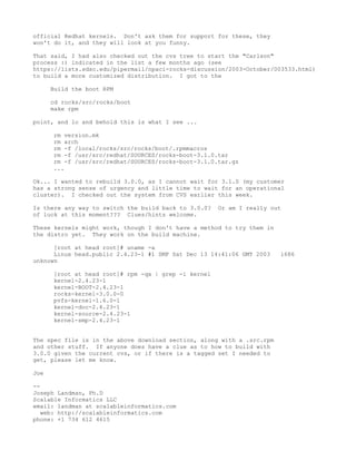 official Redhat kernels. Don't ask them for support for these, they
won't do it, and they will look at you funny.

That said, I had also checked out the cvs tree to start the "Carlson"
process :) indicated in the list a few months ago (see
https://lists.sdsc.edu/pipermail/npaci-rocks-discussion/2003-October/003533.html)
to build a more customized distribution. I got to the

      Build the boot RPM

      cd rocks/src/rocks/boot
      make rpm

point, and lo and behold this is what I see ...

      rm version.mk
      rm arch
      rm -f /local/rocks/src/rocks/boot/.rpmmacros
      rm -f /usr/src/redhat/SOURCES/rocks-boot-3.1.0.tar
      rm -f /usr/src/redhat/SOURCES/rocks-boot-3.1.0.tar.gz
      ...

Ok... I wanted to rebuild 3.0.0, as I cannot wait for 3.1.0 (my customer
has a strong sense of urgency and little time to wait for an operational
cluster). I checked out the system from CVS earlier this week.

Is there any way to switch the build back to 3.0.0?   Or am I really out
of luck at this moment??? Clues/hints welcome.

These kernels might work, though I don't have a method to try them in
the distro yet. They work on the build machine.

      [root at head root]# uname -a
      Linux head.public 2.4.23-1 #1 SMP Sat Dec 13 14:41:06 GMT 2003    i686
unknown

      [root at head root]# rpm -qa | grep -i kernel
      kernel-2.4.23-1
      kernel-BOOT-2.4.23-1
      rocks-kernel-3.0.0-0
      pvfs-kernel-1.6.0-1
      kernel-doc-2.4.23-1
      kernel-source-2.4.23-1
      kernel-smp-2.4.23-1


The spec file is in the above download section, along with a .src.rpm
and other stuff. If anyone does have a clue as to how to build with
3.0.0 given the current cvs, or if there is a tagged set I needed to
get, please let me know.

Joe

--
Joseph Landman, Ph.D
Scalable Informatics LLC
email: landman at scalableinformatics.com
   web: http://scalableinformatics.com
phone: +1 734 612 4615
 