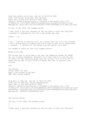 From tim.carlson at pnl.gov Sat Dec 13 08:31:03 2003
From: tim.carlson at pnl.gov (Tim Carlson)
Date: Sat, 13 Dec 2003 08:31:03 -0800 (PST)
Subject: [Rocks-Discuss]Trying to integrate a new kernel into 3.0.0
In-Reply-To: <1071330602.4444.56.camel@protein.scalableinformatics.com>
Message-ID: <Pine.GSO.4.44.0312130824450.27600-100000@poincare.emsl.pnl.gov>

On Sat, 13 Dec 2003, Joe Landman wrote:

> That said, I had also checked out the cvs tree to start the "Carlson"
> process :) indicated in the list a few months ago (see

yikes.. ! :)

>
> Ok... I wanted to rebuild 3.0.0, as I cannot wait for 3.1.0 (my customer
> has a strong sense of urgency and little time to wait for an operational
> cluster). I checked out the system from CVS earlier this week.

You needed to check out the 3.0.0 tagged version

ROCKS_3_0_0_i386

Off thread, but it would seem to me that the numbering scheme for ROCKS
got out of whack somewhere. Shouldn't 3.0.0 have been 2.3.3 and the new
3.1 been 3.0? The reasoning being that the current 3.0.0 is still RH 7.3
based and the new 3.1 will be RH 3.0 based. Not that it matters. Just
curious.

Tim

Tim Carlson
Voice: (509) 376 3423
Email: Tim.Carlson at pnl.gov
EMSL UNIX System Support



From phil at sdsc.edu Sat Dec 13 08:51:29 2003
From: phil at sdsc.edu (Philip Papadopoulos)
Date: Sat, 13 Dec 2003 08:51:29 -0800
Subject: [Rocks-Discuss]Trying to integrate a new kernel into 3.0.0
In-Reply-To: <Pine.GSO.4.44.0312130824450.27600-100000@poincare.emsl.pnl.gov>
References: <Pine.GSO.4.44.0312130824450.27600-100000@poincare.emsl.pnl.gov>
Message-ID: <3FDB4391.4080405@sdsc.edu>



Tim Carlson wrote:

>On Sat, 13 Dec 2003, Joe Landman wrote:
>
>
>
>>That said, I had also checked out the cvs tree to start the "Carlson"
 
