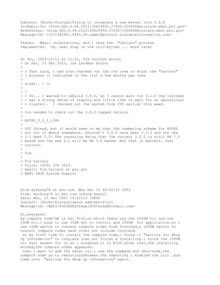Subject: [Rocks-Discuss]Trying to integrate a new kernel into 3.0.0
In-Reply-To: <Pine.GSO.4.44.0312130824450.27600-100000@poincare.emsl.pnl.gov>
References: <Pine.GSO.4.44.0312130824450.27600-100000@poincare.emsl.pnl.gov>
Message-ID: <1071342891.4445.58.camel@protein.scalableinformatics.com>

Thanks. Magic incantations, and I have the "Carlson" process
implemented. Ok, next step is the roll-my-own ... more later


On Sat, 2003-12-13 at 11:31, Tim Carlson wrote:
> On Sat, 13 Dec 2003, Joe Landman wrote:
>
> > That said, I had also checked out the cvs tree to start the "Carlson"
> > process :) indicated in the list a few months ago (see
>
> yikes.. ! :)
>
> >
> > Ok... I wanted to rebuild 3.0.0, as I cannot wait for 3.1.0 (my customer
> > has a strong sense of urgency and little time to wait for an operational
> > cluster). I checked out the system from CVS earlier this week.
>
> You needed to check out the 3.0.0 tagged version
>
> ROCKS_3_0_0_i386
>
> Off thread, but it would seem to me that the numbering scheme for ROCKS
> got out of whack somewhere. Shouldn't 3.0.0 have been 2.3.3 and the new
> 3.1 been 3.0? The reasoning being that the current 3.0.0 is still RH 7.3
> based and the new 3.1 will be RH 3.0 based. Not that it matters. Just
> curious.
>
> Tim
>
> Tim Carlson
> Voice: (509) 376 3423
> Email: Tim.Carlson at pnl.gov
> EMSL UNIX System Support



From wyzhong78 at msn.com Mon Dec 15 00:02:15 2003
From: wyzhong78 at msn.com (zhong wenyu)
Date: Mon, 15 Dec 2003 16:02:15 +0800
Subject: [Rocks-Discuss]about add-extra-nic
Message-ID: <BAY3-F40JRkRy9Iwgel00056a6d@hotmail.com>

Hi,everyone!
my compute node'mb is msi 9141,on which there are one 1000M nic and one
100M nic.I plan to use 100M net to control and 1000M for application.so I
use 100M switch to connect compute nodes from frontend,a 1000M switch to
connect compute nodes each other not include frontend.
 at my first time to install the compute node,i found it "waiting for dhcp
ip information" to long,and ican not finish a installing.i think the 1000M
nic must answer for it.so i disabled it in BIOS.after that,the installing
worked,the compute nodes appeared.
 then i want to add the extar nic.i use the command and shoo-node,the
compute node go to rebooting(between the rebooting i enabled the nic) ,and
come into "waiting for dhcp ip information" again.
 