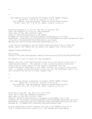 r.


--

  The Computer Center, University of Troms?, N-9037 TROMS? Norway.
            phone:+47 77 64 41 07, fax:+47 77 64 41 00
     Roy Dragseth, High Performance Computing System Administrator
       Direct call: +47 77 64 62 56. email: royd at cc.uit.no



From Roy.Dragseth at cc.uit.no Mon Dec 15 04:28:15 2003
From: Roy.Dragseth at cc.uit.no (Roy Dragseth)
Date: Mon, 15 Dec 2003 13:28:15 +0100
Subject: [Rocks-Discuss]Gig E on HP ZX6000
In-Reply-To: <Pine.GSO.4.58.0312121650350.4139@leibnitz.cs.uh.edu>
References: <Pine.GSO.4.33.0312120850030.4235-100000@mercury.chem.northwestern.edu>
<Pine.GSO.4.58.0312121650350.4139@leibnitz.cs.uh.edu>
Message-ID: <200312151328.15826.Roy.Dragseth@cc.uit.no>

I had similar problems on our HP rx2600 boxes and found a way to make the
kernel ignore the 100Mb/s NIC by adding this append line in elilo.conf:

append="reserve=0xd00,64"

See my post
https://lists.sdsc.edu/pipermail/npaci-rocks-discussion/2003-October/003483.html

for details on how to figure out this parameter.

Remark: this has to be modified both in the elilo.conf and elilo-ks.conf in
/boot/efi/efi/redhat/. The problem is that cluster-kickstart overwrites
these files at every reboot and the setup is hardcoded into the
cluster-kickstart executable so you need to figure out a way to work around
this. I grabbed cluster-kickstart.c from cvs, did the neccessary mods to it
and installed the new one on every compute node.

r.

--

  The Computer Center, University of Troms?, N-9037 TROMS? Norway.
            phone:+47 77 64 41 07, fax:+47 77 64 41 00
     Roy Dragseth, High Performance Computing System Administrator
       Direct call: +47 77 64 62 56. email: royd at cc.uit.no



From fds at sdsc.edu Mon Dec 15 11:31:01 2003
From: fds at sdsc.edu (Federico Sacerdoti)
Date: Mon, 15 Dec 2003 11:31:01 -0800
Subject: [Rocks-Discuss]Trying to integrate a new kernel into 3.0.0
In-Reply-To: <Pine.GSO.4.44.0312130824450.27600-100000@poincare.emsl.pnl.gov>
References: <Pine.GSO.4.44.0312130824450.27600-100000@poincare.emsl.pnl.gov>
Message-ID: <37508BEC-2F35-11D8-804D-000393A4725A@sdsc.edu>

We did indeed move version scheming. We used to be "Redhat minus 5" so
a RH 7.3-based Rocks was called 2.3.x. This became mute when Redhat
 