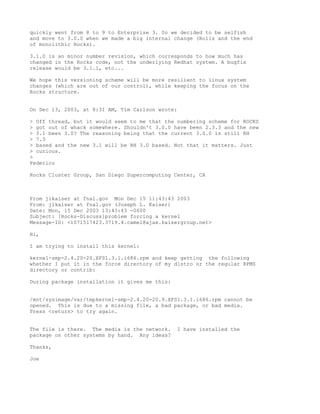quickly went from 8 to 9 to Enterprise 3. So we decided to be selfish
and move to 3.0.0 when we made a big internal change (Rolls and the end
of monolithic Rocks).

3.1.0 is an minor number revision, which corresponds to how much has
changed in the Rocks code, not the underlying Redhat system. A bugfix
release would be 3.1.1, etc...

We hope this versioning scheme will be more resilient to linux system
changes (which are out of our control), while keeping the focus on the
Rocks structure.


On Dec 13, 2003, at 8:31 AM, Tim Carlson wrote:

> Off thread, but it would seem to me that the numbering scheme for ROCKS
> got out of whack somewhere. Shouldn't 3.0.0 have been 2.3.3 and the new
> 3.1 been 3.0? The reasoning being that the current 3.0.0 is still RH
> 7.3
> based and the new 3.1 will be RH 3.0 based. Not that it matters. Just
> curious.
>
Federico

Rocks Cluster Group, San Diego Supercomputing Center, CA



From jlkaiser at fnal.gov Mon Dec 15 11:43:43 2003
From: jlkaiser at fnal.gov (Joseph L. Kaiser)
Date: Mon, 15 Dec 2003 13:43:43 -0600
Subject: [Rocks-Discuss]problem forcing a kernel
Message-ID: <1071517423.3719.4.camel@ajax.kaisergroup.net>

Hi,

I am trying to install this kernel:

kernel-smp-2.4.20-20.XFS1.3.1.i686.rpm and keep getting the following
whether I put it in the force directory of my distro or the regular RPMS
directory or contrib:

During package installation it gives me this:


/mnt/sysimage/var/tmpkernel-smp-2.4.20-20.9.XFS1.3.1.i686.rpm cannot be
opened. This is due to a missing file, a bad package, or bad media.
Press <return> to try again.


The file is there. The media is the network.    I have installed the
package on other systems by hand. Any ideas?

Thanks,

Joe
 