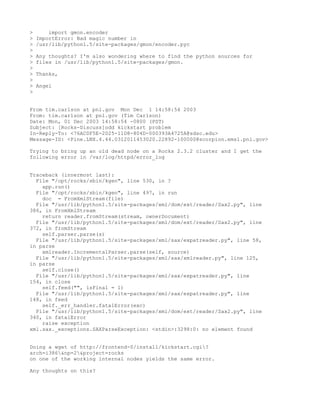 >       import gmon.encoder
>   ImportError: Bad magic number in
>   /usr/lib/python1.5/site-packages/gmon/encoder.pyc
>
>   Any thoughts? I'm also wondering where to find the python sources for
>   files in /usr/lib/python1.5/site-packages/gmon.
>
>   Thanks,
>
>   Angel
>


From tim.carlson at pnl.gov Mon Dec 1 14:58:54 2003
From: tim.carlson at pnl.gov (Tim Carlson)
Date: Mon, 01 Dec 2003 14:58:54 -0800 (PST)
Subject: [Rocks-Discuss]odd kickstart problem
In-Reply-To: <76AC0F5E-2025-11D8-804D-000393A4725A@sdsc.edu>
Message-ID: <Pine.LNX.4.44.0312011453020.22892-100000@scorpion.emsl.pnl.gov>

Trying to bring up an old dead node on a Rocks 2.3.2 cluster and I get the
following error in /var/log/httpd/error_log


Traceback (innermost last):
  File "/opt/rocks/sbin/kgen", line 530, in ?
    app.run()
  File "/opt/rocks/sbin/kgen", line 497, in run
    doc = FromXmlStream(file)
  File "/usr/lib/python1.5/site-packages/xml/dom/ext/reader/Sax2.py", line
386, in FromXmlStream
    return reader.fromStream(stream, ownerDocument)
  File "/usr/lib/python1.5/site-packages/xml/dom/ext/reader/Sax2.py", line
372, in fromStream
    self.parser.parse(s)
  File "/usr/lib/python1.5/site-packages/xml/sax/expatreader.py", line 58,
in parse
    xmlreader.IncrementalParser.parse(self, source)
  File "/usr/lib/python1.5/site-packages/xml/sax/xmlreader.py", line 125,
in parse
    self.close()
  File "/usr/lib/python1.5/site-packages/xml/sax/expatreader.py", line
154, in close
    self.feed("", isFinal = 1)
  File "/usr/lib/python1.5/site-packages/xml/sax/expatreader.py", line
148, in feed
    self._err_handler.fatalError(exc)
  File "/usr/lib/python1.5/site-packages/xml/dom/ext/reader/Sax2.py", line
340, in fatalError
    raise exception
xml.sax._exceptions.SAXParseException: <stdin>:3298:0: no element found


Doing a wget of http://frontend-0/install/kickstart.cgi?
arch=i386&np=2&project=rocks
on one of the working internal nodes yields the same error.

Any thoughts on this?
 
