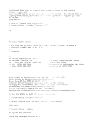 additional file that it creates when a node is added to the queuing
system -- when the
node doesn't appear in the host table, it gets cranky. You should look in
/opt/OpenPBS/server_priv/nodes to solve this problem -- suppose you want
to delete
compute-0-0.

# qmgr -c "delete node compute-0-0"
# insert-ethers --replace "compute-0-0"


-P




Terrence Martin wrote:

> How does one go about removing a node from the cluster? Is there a
> straight forward way to do this?
>
> Terrence


--
==   Philip Papadopoulos, Ph.D.
==   Program Director for                 San Diego Supercomputer Center
==      Grid and Cluster Computing        9500 Gilman Drive
==   Ph: (858) 822-3628                   University of California, San Diego
==   FAX: (858) 822-5407                  La Jolla, CA 92093-0505




From gotero at linuxprophet.com Mon Dec 15 16:52:23 2003
From: gotero at linuxprophet.com (Glen Otero)
Date: Mon, 15 Dec 2003 16:52:23 -0800
Subject: [Rocks-Discuss]removing a node from the cluster
In-Reply-To: <1071535367.1871.1.camel@localhost.localdomain>
References: <3FDE4ABB.6030302@physics.ucsd.edu>
<1071535367.1871.1.camel@localhost.localdomain>
Message-ID: <1C2131BE-2F62-11D8-9436-000A95CD8EC8@linuxprophet.com>

On Dec 15, 2003, at 4:42 PM, Elliot Peele wrote:

> insert-ethers --replace hostname
>
> Select compute from the menu then exit insert-ethers.

Then run:

# insert-ethers --update

to update the database

Check the database entries with:
 