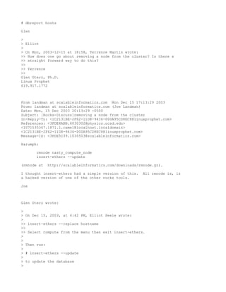 # dbreport hosts

Glen

>
> Elliot
>
> On Mon, 2003-12-15 at 18:58, Terrence Martin wrote:
>> How does one go about removing a node from the cluster? Is there a
>> straight forward way to do this?
>>
>> Terrence
>>
Glen Otero, Ph.D.
Linux Prophet
619.917.1772



From landman at scalableinformatics.com Mon Dec 15 17:13:29 2003
From: landman at scalableinformatics.com (Joe Landman)
Date: Mon, 15 Dec 2003 20:13:29 -0500
Subject: [Rocks-Discuss]removing a node from the cluster
In-Reply-To: <1C2131BE-2F62-11D8-9436-000A95CD8EC8@linuxprophet.com>
References: <3FDE4ABB.6030302@physics.ucsd.edu>
<1071535367.1871.1.camel@localhost.localdomain>
<1C2131BE-2F62-11D8-9436-000A95CD8EC8@linuxprophet.com>
Message-ID: <3FDE5C39.1030503@scalableinformatics.com>

Harumph:

       rmnode nasty_compute_node
       insert-ethers --update

(rmnode at   http://scalableinformatics.com/downloads/rmnode.gz).

I thought insert-ethers had a simple version of this.   All rmnode is, is
a hacked version of one of the other rocks tools.

Joe



Glen Otero wrote:

>
> On Dec 15, 2003, at 4:42 PM, Elliot Peele wrote:
>
>> insert-ethers --replace hostname
>>
>> Select compute from the menu then exit insert-ethers.
>
>
> Then run:
>
> # insert-ethers --update
>
> to update the database
>
 