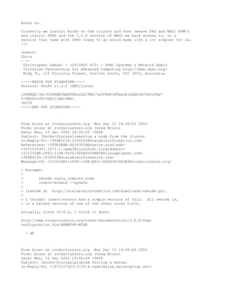 Rocks on.

Currently we install Rocks on the cluster and then remove PBS and MAUI RPM's
and install SPBS and the 3.2.6 version of MAUI we have access to, so a
version that came with SPBS ready to go would make life a lot simpler for us.
:-)

cheers!
Chris
- --
 Christopher Samuel - (03)9925 4751 - VPAC Systems & Network Admin
 Victorian Partnership for Advanced Computing http://www.vpac.org/
 Bldg 91, 110 Victoria Street, Carlton South, VIC 3053, Australia

-----BEGIN PGP SIGNATURE-----
Version: GnuPG v1.2.2 (GNU/Linux)

iD8DBQE/3mi3O2KABBYQAh8RAuSLAJ9Bx/5aCF8kRjHFapUpiASQUJeCTwCcD9y7
Y/ZM38t0J8r5dAYj1MdiUWA=
=bCIS
-----END PGP SIGNATURE-----



From bruno at rocksclusters.org Mon Dec 15 18:30:03 2003
From: bruno at rocksclusters.org (Greg Bruno)
Date: Mon, 15 Dec 2003 18:30:03 -0800
Subject: [Rocks-Discuss]removing a node from the cluster
In-Reply-To: <3FDE5C39.1030503@scalableinformatics.com>
References: <3FDE4ABB.6030302@physics.ucsd.edu>
<1071535367.1871.1.camel@localhost.localdomain>
<1C2131BE-2F62-11D8-9436-000A95CD8EC8@linuxprophet.com>
<3FDE5C39.1030503@scalableinformatics.com>
Message-ID: <C13C5DE4-2F6F-11D8-B821-000A95C4E3B4@rocksclusters.org>

>   Harumph:
>
>          rmnode nasty_compute_node
>          insert-ethers --update
>
>   (rmnode at   http://scalableinformatics.com/downloads/rmnode.gz).
>
>   I thought insert-ethers had a simple version of this.   All rmnode is,
>   is a hacked version of one of the other rocks tools.

actually, since v3.0.0, i think it does:

http://www.rocksclusters.org/rocks-documentation/3.0.0/faq-
configuration.html#REMOVE-NODE

    - gb



From bruno at rocksclusters.org Mon Dec 15 19:40:49 2003
From: bruno at rocksclusters.org (Greg Bruno)
Date: Mon, 15 Dec 2003 19:40:49 -0800
Subject: [Rocks-Discuss]problem forcing a kernel
In-Reply-To: <1071517423.3719.4.camel@ajax.kaisergroup.net>
 