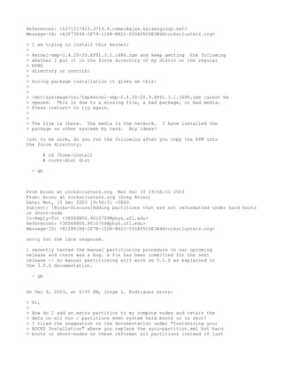 References: <1071517423.3719.4.camel@ajax.kaisergroup.net>
Message-ID: <A3F73894-2F79-11D8-B821-000A95C4E3B4@rocksclusters.org>

>   I am trying to install this kernel:
>
>   kernel-smp-2.4.20-20.XFS1.3.1.i686.rpm and keep getting the following
>   whether I put it in the force directory of my distro or the regular
>   RPMS
>   directory or contrib:
>
>   During package installation it gives me this:
>
>
>   /mnt/sysimage/var/tmpkernel-smp-2.4.20-20.9.XFS1.3.1.i686.rpm cannot be
>   opened. This is due to a missing file, a bad package, or bad media.
>   Press <return> to try again.
>
>
>   The file is there. The media is the network.    I have installed the
>   package on other systems by hand. Any ideas?

just to be sure, do you run the following after you copy the RPM into
the force directory:

          # cd /home/install
          # rocks-dist dist

    - gb



From bruno at rocksclusters.org Mon Dec 15 19:56:51 2003
From: bruno at rocksclusters.org (Greg Bruno)
Date: Mon, 15 Dec 2003 19:56:51 -0800
Subject: [Rocks-Discuss]Adding partitions that are not reformatted under hard boots
or shoot-node
In-Reply-To: <3FD68B06.9010709@phys.ufl.edu>
References: <3FD68B06.9010709@phys.ufl.edu>
Message-ID: <E12881B4-2F7B-11D8-B821-000A95C4E3B4@rocksclusters.org>

sorry for the late response.

i recently tested the manual partitioning procedure on our upcoming
release and there was a bug. a fix has been committed for the next
release -- so manual partitioning will work on 3.1.0 as explained in
the 3.0.0 documentation.

    - gb


On Dec 9, 2003, at 6:55 PM, Jorge L. Rodriguez wrote:

>   Hi,
>
>   How do I add an extra partition to my compute nodes and retain the
>   data on all non / partitions when system hard boots or is shot?
>   I tried the suggestion in the documentation under "Customizing your
>   ROCKS Installation" where you replace the auto-partition.xml but hard
>   boots or shoot-nodes on these reformat all partitions instead of just
 
