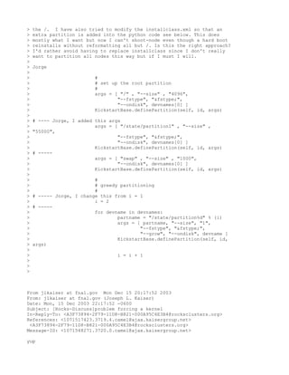 >   the /. I have also tried to modify the installclass.xml so that an
>   extra partition is added into the python code see below. This does
>   mostly what I want but now I can't shoot-node even though a hard boot
>   reinstalls without reformatting all but /. Is this the right approach?
>   I'd rather avoid having to replace installclass since I don't really
>   want to partition all nodes this way but if I must I will.
>
>   Jorge
>
>                         #
>                         # set up the root partition
>                         #
>                         args = [ "/" , "--size" , "4096",
>                                 "--fstype", "&fstype;",
>                                 "--ondisk", devnames[0] ]
>                         KickstartBase.definePartition(self, id, args)
>
>   # ---- Jorge, I added this args
>                         args = [ "/state/partition1" , "--size" ,
>   "55000",
>                                 "--fstype", "&fstype;",
>                                 "--ondisk", devnames[0] ]
>                         KickstartBase.definePartition(self, id, args)
>   # -----
>                         args = [ "swap" , "--size" , "1000",
>                                 "--ondisk", devnames[0] ]
>                         KickstartBase.definePartition(self, id, args)
>
>                         #
>                         # greedy partitioning
>                         #
>   # ----- Jorge, I change this from i = 1
>                         i = 2
>   # -----
>                         for devname in devnames:
>                                 partname = "/state/partition%d" % (i)
>                                 args = [ partname, "--size", "1",
>                                         "--fstype", "&fstype;",
>                                         "--grow", "--ondisk", devname ]
>                                 KickstartBase.definePartition(self, id,
>   args)
>
>                                 i = i + 1
>
>
>



From jlkaiser at fnal.gov Mon Dec 15 20:17:52 2003
From: jlkaiser at fnal.gov (Joseph L. Kaiser)
Date: Mon, 15 Dec 2003 22:17:52 -0600
Subject: [Rocks-Discuss]problem forcing a kernel
In-Reply-To: <A3F73894-2F79-11D8-B821-000A95C4E3B4@rocksclusters.org>
References: <1071517423.3719.4.camel@ajax.kaisergroup.net>
 <A3F73894-2F79-11D8-B821-000A95C4E3B4@rocksclusters.org>
Message-ID: <1071548271.3720.0.camel@ajax.kaisergroup.net>

yup
 