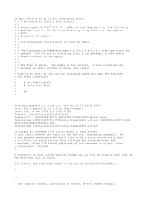 On Mon, 2003-12-15 at 21:40, Greg Bruno wrote:
> > I am trying to install this kernel:
> >
> > kernel-smp-2.4.20-20.XFS1.3.1.i686.rpm and keep getting the following
> > whether I put it in the force directory of my distro or the regular
> > RPMS
> > directory or contrib:
> >
> > During package installation it gives me this:
> >
> >
> > /mnt/sysimage/var/tmpkernel-smp-2.4.20-20.9.XFS1.3.1.i686.rpm cannot be
> > opened. This is due to a missing file, a bad package, or bad media.
> > Press <return> to try again.
> >
> >
> > The file is there. The media is the network. I have installed the
> > package on other systems by hand. Any ideas?
>
> just to be sure, do you run the following after you copy the RPM into
> the force directory:
>
>     # cd /home/install
>     # rocks-dist dist
>
>   - gb
>



From Roy.Dragseth at cc.uit.no Tue Dec 16 02:13:50 2003
From: Roy.Dragseth at cc.uit.no (Roy Dragseth)
Date: Tue, 16 Dec 2003 11:13:50 +0100
Subject: [Rocks-Discuss]ScalablePBS.
In-Reply-To: <B83C8894-2CD7-11D8-A2DC-000A95DA5638@sdsc.edu>
References: <200311212352.27000.Roy.Dragseth@cc.uit.no> <B83C8894-2CD7-11D8-
A2DC-000A95DA5638@sdsc.edu>
Message-ID: <200312161113.50076.Roy.Dragseth@cc.uit.no>

On Friday 12 December 2003 20:16, Mason J. Katz wrote:
> This should become the basis of the PBS roll (currently openpbs). We
> are seeking developers who would like to help write and maintain this
> -- I'm not singling you out Roy, although you would be more than
> welcome, rather I'm taking advantage of your message to solicit other
> volunteers. Anyone?
>

I talked to my boss and he gave me thumbs up, so I'll be glad to take care of
the Maui/PBS roll of rocks.

I'd love to see some more hands in the air as maintainers/testers...

r.


--

  The Computer Center, University of Troms?, N-9037 TROMS? Norway.
 