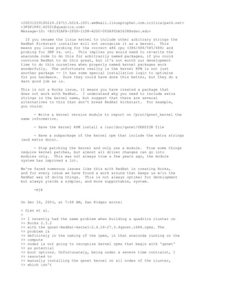 <20031209180224.24711.h014.c001.wm@mail.linuxprophet.com.criticalpath.net>
<3FDF1FFC.60501@quadrics.com>
Message-ID: <B3192AFA-2FDD-11D8-A2DC-000A95DA5638@sdsc.edu>

  If you rename the linux kernel to include other arbitrary strings the
RedHat Kickstart installer will not recognize it as a kernel. This
means you loose probing for the correct x86 cpu (386/486/585/686) and
probing for SMP vs. uni. This implies you would need to re-write the
anaconda code to do this for arbitrarily named packages, if you could
convince RedHat to do this great, but it's not worth our development
time to do this ourselves when properly named kernel packages work
wonderfully. The unfortunate reality is the kernel RPM is not just
another package -- it has some special installation logic to optimize
for you hardware. Sure they could have done this better, but they do a
darn good job as is.

This is not a Rocks issue, it means you have   created a package that
does not work with RedHat. I understand why    you need to include extra
strings in the kernel name, but suggest that   there are several
alternatives to this that don't break RedHat   kickstart. For example,
you could:

      - Write a kernel version module to report on /proc/qsnet_kernel the
same information.

     - Have the kernel RPM install a /usr/doc/qsnet/VERSION file

      - Have a subpackage of the kernel rpm that include the extra strings
(and extra docs).

      - Stop patching the kernel and only use a module. True some things
require kernel patches, but almost all driver changes can go into
modules only. This was not always true a few years ago, the module
system has improved a lot.

We've faced numerous issues like this with RedHat in creating Rocks,
and for every issue we have found a work around that keeps us w/in the
RedHat way of doing things. This is not always optimal for development
but always yields a simpler, and more supportable, system.

     -mjk


On Dec 16, 2003, at 7:08 AM, Dan Kidger wrote:

> Glen et al.
>
>> I recently had the same problem when building a quadrics cluster on
>> Rocks 2.3.2
>> with the qsnet-RedHat-kernel-2.4.18-27.3.4qsnet.i686.rpms. The
>> problem is
>> definitely in the naming of the rpms, in that anaconda running on the
>> compute
>> nodes is not going to recognize kernel rpms that begin with 'qsnet'
>> as potential
>> boot options. Unfortunately, being under a severe time contraint, I
>> resorted to
>> manually installing the qsnet kernel on all nodes of the cluster,
>> which isn't
 