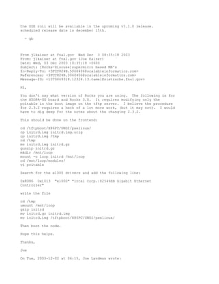 the SGE roll will be available in the upcoming v3.1.0 release.
scheduled release date is december 15th.

  - gb



From jlkaiser at fnal.gov Wed Dec 3 08:35:18 2003
From: jlkaiser at fnal.gov (Joe Kaiser)
Date: Wed, 03 Dec 2003 10:35:18 -0600
Subject: [Rocks-Discuss]supermicro based MB's
In-Reply-To: <3FCC824B.5060406@scalableinformatics.com>
References: <3FCC824B.5060406@scalableinformatics.com>
Message-ID: <1070469318.12324.13.camel@nietzsche.fnal.gov>

Hi,

You don't say what version of Rocks you are using. The following is for
the X5DPA-GG board and Rocks 3.0. It requires modifying only the
pcitable in the boot image on the tftp server. I believe the procedure
for 2.3.2 requires a heck of a lot more work, (but it may not). I would
have to dig deep for the notes about the changing 2.3.2.

This should be done on the frontend:

cd /tftpboot/X86PC/UNDI/pxelinux/
cp initrd.img initrd.img.orig
cp initrd.img /tmp
cd /tmp
mv initrd.img initrd.gz
gunzip initrd.gz
mkdir /mnt/loop
mount -o loop initrd /mnt/loop
cd /mnt/loop/modules/
vi pcitable

Search for the e1000 drivers and add the following line:

0x8086 0x1013    "e1000" "Intel Corp.|82546EB Gigabit Ethernet
Controller"

write the file

cd /tmp
umount /mnt/loop
gzip initrd
mv initrd.gz initrd.img
mv initrd.img /tftpboot/X86PC/UNDI/pxelinux/

Then boot the node.

Hope this helps.

Thanks,

Joe

On Tue, 2003-12-02 at 06:15, Joe Landman wrote:
 