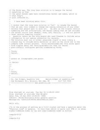 >> the Rocks way. The long term solution is to mangle the kernel
>> makefiles so that
>> the qsnet kernel rpms have conventional kernel rpm names, which is
>> what Greg's
>> post referred to.
>
>     I have been thinking about this.
>
> I reckon that the long term solution is *not* to rename the kernel
> that we use. (nor indeed to change the naming convention of any other
> kernels that people want to work on).     As well as the triplet version
> numbering and the architecture, the kernel naming that we use includes
> the kernel source tree (Redhat, Suse, LSY, Vanilia, ..) and our partch
> level version numering triplet.
>    Quadrics cannot be the only people who need freedom to include extra
> information in our naming convention for kernels.
> The solution must lie in either annaconda itself or more likely a
> cleaner way to include extra kernel(s) as well as the stock one in the
> compute node install process. Using extend-nodes.xml this works apart
> from niggles about the /boot/grub/menu.lst that our kernel
> post-instal;l configures getting clobbered by Rocks.
>
> Yours,
> Daniel.
>
>
> gotero at linuxprophet.com wrote:
>
>> Daniel-
>>
>>
>
> --
> Yours,
> Daniel.
>
> --------------------------------------------------------------
> Dr. Dan Kidger, Quadrics Ltd.        daniel.kidger at quadrics.com
> One Bridewell St., Bristol, BS1 2AA, UK           0117 915 5505
> ----------------------- www.quadrics.com --------------------
>



From dtwright at uiuc.edu Tue Dec 16 11:45:55 2003
From: dtwright at uiuc.edu (Dan Wright)
Date: Tue, 16 Dec 2003 13:45:55 -0600
Subject: [Rocks-Discuss]a minor ganglia question
Message-ID: <20031216194554.GH26246@uiuc.edu>

Hello all,

I'm in the process of setting up a 3.0.0 cluster and have a question about the
"Physical view" in ganglia. In this view (which is quite cool BTW :) is shows
higher-numbered nodes on top and lower-numbered nodes on bottom:

compute-0-12
...
compute-0-2
 