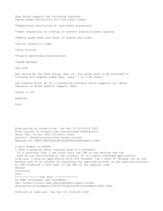 Does Rocks support the following features
Remote power monitoring for individual nodes

*Temperature monitoring of individual processors

*Power sequencing on startup to prevent possible power spiking

*Remote power-down and reset of system and nodes

*Serial access to nodes

*Disk cloning

*Plug-In Extensible Architecture

*Image Manager

and also

How should be the disk setup, does all the disks need to be attached to
frontend and compute nodes have small 3 or 4 GB disks?

Can someone point me to a clustering software which supports all above
features if Rocks does'nt support them.

thanks a lot

Regards,

Puru




From purikk at hotmail.com Tue Dec 16 12:39:19 2003
From: purikk at hotmail.com (Purushotham Komaravolu)
Date: Tue, 16 Dec 2003 15:39:19 -0500
Subject: [Rocks-Discuss]Java Rocks cluster
Message-ID: <BAY1-DAV62R0rmTIVvL0000cc3a@hotmail.com>

I am a newbie to ROCKS
I have a question about running Java on a Rockster.
 Is it possible that I can start only one JVM on one machine and the
 task be run distributed on the cluster? It is a multi-threaded application.
Like say, I have an application with 100 threads. Can I have 50 threads run on one
machine and 50 on another by launching the application(jvm) on one machine?(similar
to SUN Firebird) I dont want to use MPI or any special code.
Thanks
Sincerely
Puru
-------------- next part --------------
An HTML attachment was scrubbed...
URL: https://lists.sdsc.edu/pipermail/npaci-rocks-
discussion/attachments/20031216/ee12ac80/attachment-0001.html

From mjk at sdsc.edu   Tue Dec 16 13:20:24 2003
 