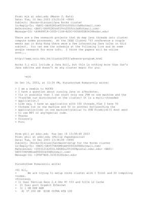 From: mjk at sdsc.edu (Mason J. Katz)
Date: Tue, 16 Dec 2003 13:20:24 -0800
Subject: [Rocks-Discuss]Java Rocks cluster
In-Reply-To: <BAY1-DAV62R0rmTIVvL0000cc3a@hotmail.com>
References: <BAY1-DAV62R0rmTIVvL0000cc3a@hotmail.com>
Message-ID: <A9849F18-300D-11D8-A2DC-000A95DA5638@sdsc.edu>

There are a few research projects that do map java threads onto cluster
compute nodes processes. At the IEEE Cluster '03 conference a couple
weeks ago in Hong Kong there were a few interesting Java talks on this
subject. You can see the schedule at the following link and do some
google research for more info. I think the papers will be online
soon...

http://www.csis.hku.hk/cluster2003/advance-program.html

Rocks 3.1 will include a Java Roll, but this is nothing more than Sun's
Java sdk/rte and doesn't do any cluster magic for you.


       -mjk

On Dec 16, 2003, at 12:39 PM, Purushotham Komaravolu wrote:

>   I am a newbie to ROCKS
>   I have a question about running Java on a?Rockster.
>   ?Is it possible that I can start only one JVM on one machine and the
>   ?task?be run distributed on the cluster? It is a multi-threaded
>   application.?
>   Like say, I have an application with 100 threads.?Can I have 50
>   threads run on one machine and 50 on another by?launching the
>   application(jvm) on one machine?(similar to SUN Firebird)?I dont want
>   to use MPI or any?special code.
>   Thanks
>   Sincerely
>   Puru



From phil at sdsc.edu Tue Dec 16 13:38:48 2003
From: phil at sdsc.edu (Philip Papadopoulos)
Date: Tue, 16 Dec 2003 13:38:48 -0800
Subject: [Rocks-Discuss]hardware-setup for the Rocks cluster
In-Reply-To: <BAY1-DAV575EPSM0omP0000cb94@hotmail.com>
References: <200312162016.hBGKGuJ05160@postal.sdsc.edu> <BAY1-
DAV575EPSM0omP0000cb94@hotmail.com>
Message-ID: <3FDF7B68.3030302@sdsc.edu>


Purushotham Komaravolu wrote:

>Hi All,
>        We are trying to setup rocks cluster with 1 front and 20 computing
>nodes.
>Frontend:
> 1) Dual Pentium Xeon 2.4 GHz PC 533 and 512lk L2 Cache
> 2) Dual port Gigabit Ethernet
> 3) 1 GB DDR RAM
>   4) 3* 200 GB EIDE ULTRA ATA 100
 