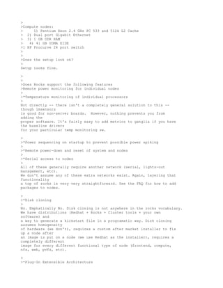 >
>Compute nodes:
>     1) Pentium Xeon 2.4 GHz PC 533 and 512k L2 Cache
> 2) Dual port Gigabit Ethernet
> 3) 1 GB DDR RAM
>   4) 41 GB UDMA EIDE
>1 HP Procurve 24 port switch
>
>
>Does the setup look ok?
>
Setup looks fine.

>
>
>Does Rocks support the following features
>Remote power monitoring for individual nodes
>
>*Temperature monitoring of individual processors
>
Not directly -- there isn't a completely general solution to this --
though lmsensors
is good for non-server boards. However, nothing prevents you from
adding the
proper software. It's fairly easy to add metrics to ganglia if you have
the baseline drivers
for your particular temp monitoring sw.

>
>*Power sequencing on startup to prevent possible power spiking
>
>*Remote power-down and reset of system and nodes
>
>*Serial access to nodes
>
All of these generally require another network (serial, lights-out
management, etc).
We don't assume any of these extra networks exist. Again, layering that
functionality
a top of rocks is very very straightforward. See the FAQ for how to add
packages to nodes.

>
>*Disk cloning
>
No. Emphatically No. Disk cloning is not anywhere in the rocks vocabulary.
We have distributions (Redhat + Rocks + Cluster tools + your own
software) and
a way to generate a kickstart file in a programatic way. Disk cloning
assumes homogeneity
of hardware (we don't), requires a custom after market installer to fix
up a node after
an image is put on a node (we use Redhat as the installer), requires a
completely different
image for every different functional type of node (frontend, compute,
nfs, web, pvfs, etc).

>
>*Plug-In Extensible Architecture
 