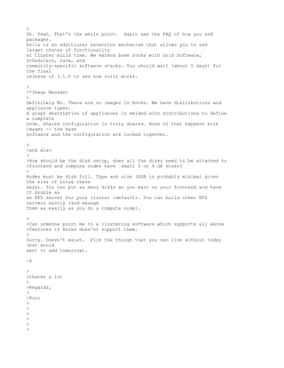 >
Uh. Yeah. That's the whole point. Again see the FAQ of how you add
packages.
Rolls is an additional extension mechanism that allows you to add
larger chunks of functionality
at Cluster build time. We extend base rocks with Grid Software,
Schedulers, Java, and
community-specific software stacks. You should wait (about 5 days) for
the final
release of 3.1.0 to see how rolls works.

>
>*Image Manager
>
Definitely No. There are no images in Rocks. We have distributions and
appliance types.
A graph description of appliances is melded with distributions to define
a complete
node. Shared configuration is truly shared. None of that happens with
images -- the base
software and the configuration are locked together.

>
>and also
>
>How should be the disk setup, does all the disks need to be attached to
>frontend and compute nodes have small 3 or 4 GB disks?
>
Nodes must be disk full. Type and size (8GB is probably minimal given
the size of Linux these
days). You can put as many disks as you want on your frontend and have
it double as
an NFS server for your cluster (default). You can build other NFS
servers easily (and manage
them as easily as you do a compute node).

>
>Can someone point me to a clustering software which supports all above
>features if Rocks does'nt support them.
>
Sorry. Doesn't exist. Pick the things that you can live without today
(but would
want to add tomorrow).

-P

>
>thanks a lot
>
>Regards,
>
>Puru
>
>
>
>
>
>
 