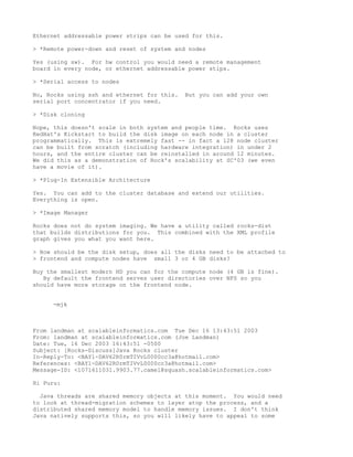 Ethernet addressable power strips can be used for this.

> *Remote power-down and reset of system and nodes

Yes (using sw). For hw control you would need a remote management
board in every node, or ethernet addressable power stips.

> *Serial access to nodes

No, Rocks using ssh and ethernet for this.   But you can add your own
serial port concentrator if you need.

> *Disk cloning

Nope, this doesn't scale in both system and people time. Rocks uses
RedHat's Kickstart to build the disk image on each node in a cluster
programmatically. This is extremely fast -- in fact a 128 node cluster
can be built from scratch (including hardware integration) in under 2
hours, and the entire cluster can be reinstalled in around 12 minutes.
We did this as a demonstration of Rock's scalability at SC'03 (we even
have a movie of it).

> *Plug-In Extensible Architecture

Yes. You can add to the cluster database and extend our utilities.
Everything is open.

> *Image Manager

Rocks does not do system imaging. We have a utility called rocks-dist
that builds distributions for you. This combined with the XML profile
graph gives you what you want here.

> How should be the disk setup, does all the disks need to be attached to
> frontend and compute nodes have small 3 or 4 GB disks?

Buy the smallest modern HD you can for the compute node (4 GB is fine).
   By default the frontend serves user directories over NFS so you
should have more storage on the frontend node.


     -mjk



From landman at scalableinformatics.com Tue Dec 16 13:43:51 2003
From: landman at scalableinformatics.com (Joe Landman)
Date: Tue, 16 Dec 2003 16:43:51 -0500
Subject: [Rocks-Discuss]Java Rocks cluster
In-Reply-To: <BAY1-DAV62R0rmTIVvL0000cc3a@hotmail.com>
References: <BAY1-DAV62R0rmTIVvL0000cc3a@hotmail.com>
Message-ID: <1071611031.9903.77.camel@squash.scalableinformatics.com>

Hi Puru:

  Java threads are shared memory objects at this moment. You would need
to look at thread-migration schemes to layer atop the process, and a
distributed shared memory model to handle memory issues. I don't think
Java natively supports this, so you will likely have to appeal to some
 
