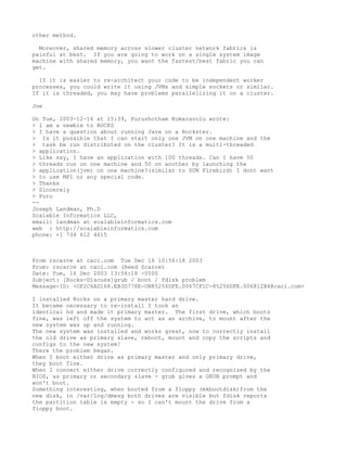 other method.

  Moreover, shared memory across slower cluster network fabrics is
painful at best. If you are going to work on a single system image
machine with shared memory, you want the fastest/best fabric you can
get.

  If it is easier to re-architect your code to be independent worker
processes, you could write it using JVMs and simple sockets or similar.
If it is threaded, you may have problems parallelizing it on a cluster.

Joe

On Tue, 2003-12-16 at 15:39, Purushotham Komaravolu wrote:
> I am a newbie to ROCKS
> I have a question about running Java on a Rockster.
> Is it possible that I can start only one JVM on one machine and the
> task be run distributed on the cluster? It is a multi-threaded
> application.
> Like say, I have an application with 100 threads. Can I have 50
> threads run on one machine and 50 on another by launching the
> application(jvm) on one machine?(similar to SUN Firebird) I dont want
> to use MPI or any special code.
> Thanks
> Sincerely
> Puru
--
Joseph Landman, Ph.D
Scalable Informatics LLC,
email: landman at scalableinformatics.com
web : http://scalableinformatics.com
phone: +1 734 612 4615



From rscarce at caci.com Tue Dec 16 10:56:18 2003
From: rscarce at caci.com (Reed Scarce)
Date: Tue, 16 Dec 2003 13:56:18 -0500
Subject: [Rocks-Discuss]grub / boot / fdisk problem
Message-ID: <OF2C6AD168.EB3D778E-ON85256DFE.0067CF1C-85256DFE.006812B4@caci.com>

I installed Rocks on a primary master hard drive.
It became necessary to re-install I took an
identical hd and made it primary master. The first drive, which boots
fine, was left off the system to act as an archive, to mount after the
new system was up and running.
The new system was installed and works great, now to correctly install
the old drive as primary slave, reboot, mount and copy the scripts and
configs to the new system!
There the problem began.
When I boot either drive as primary master and only primary drive,
they boot fine.
When I connect either drive correctly configured and recognized by the
BIOS, as primary or secondary slave - grub gives a GRUB prompt and
won't boot.
Something interesting, when booted from a floppy (mkbootdisk)from the
new disk, in /var/log/dmesg both drives are visible but fdisk reports
the partition table is empty - so I can't mount the drive from a
floppy boot.
 