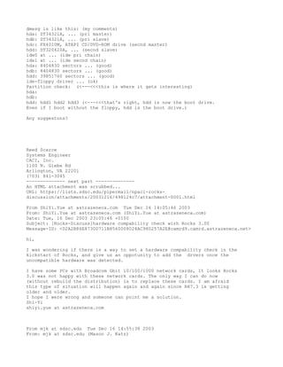 dmesg is like this: (my comments)
hda: ST34321A, ... (pri master)
hdb: ST34321A, ... (pri slave)
hdc: FX4010M, ATAPI CD/DVD-ROM drive (secnd master)
hdd: ST320420A, ... (secnd slave)
ide0 at ... (ide pri chain)
ide1 at ... (ide secnd chain)
hda: 8404830 sectors ... (good)
hdb: 8404830 sectors ... (good)
hdd: 39851760 sectors ... (good)
ide-floppy driver ... (ok)
Partition check: (<---<<<this is where it gets interesting)
hda:
hdb:
hdd: hdd1 hdd2 hdd3 (<---<<<that's right, hdd is now the boot drive.
Even if I boot without the floppy, hdd is the boot drive.)

Any suggestons?




Reed Scarce
Systems Engineer
CACI, Inc.
1100 N. Glebe Rd
Arlington, VA 22201
(703) 841-3045
-------------- next part --------------
An HTML attachment was scrubbed...
URL: https://lists.sdsc.edu/pipermail/npaci-rocks-
discussion/attachments/20031216/498124c7/attachment-0001.html

From ShiYi.Yue at astrazeneca.com Tue Dec 16 14:05:46 2003
From: ShiYi.Yue at astrazeneca.com (ShiYi.Yue at astrazeneca.com)
Date: Tue, 16 Dec 2003 23:05:46 +0100
Subject: [Rocks-Discuss]hardware compability check wirh Rocks 3.00
Message-ID: <D2A2B86E8730D711B8560008028AC980257A2E@camrd9.camrd.astrazeneca.net>

hi,

I was wondering if there is a way to set a hardware compability check in the
kickstart of Rocks, and give us an oppotunity to add the drvers once the
uncompatible hardware was detected.

I have some PCs with Broadcom Gbit 10/100/1000 network cards, It looks Rocks
3.0 was not happy with these network cards. The only way I can do now
(without rebuild the distribution) is to replace these cards. I am afraid
this type of situation will happen again and again since RH7.3 is getting
older and older.
I hope I were wrong and someone can point me a solution.
Shi-Yi
shiyi.yue at astrazeneca.com



From mjk at sdsc.edu Tue Dec 16 14:55:38 2003
From: mjk at sdsc.edu (Mason J. Katz)
 