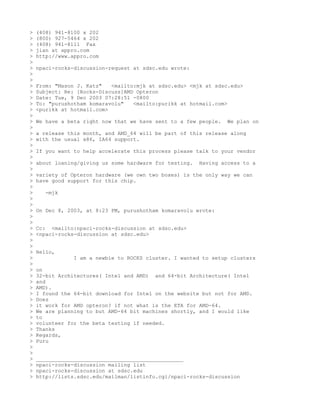>   (408) 941-8100 x 202
>   (800) 927-5464 x 202
>   (408) 941-8111 Fax
>   jian at appro.com
>   http://www.appro.com
>
>   npaci-rocks-discussion-request at sdsc.edu wrote:
>
>
>   From: "Mason J. Katz"   <mailto:mjk at sdsc.edu> <mjk at sdsc.edu>
>   Subject: Re: [Rocks-Discuss]AMD Opteron
>   Date: Tue, 9 Dec 2003 07:28:51 -0800
>   To: "purushotham komaravolu"   <mailto:purikk at hotmail.com>
>   <purikk at hotmail.com>
>
>   We have a beta right now that we have sent to a few people.   We plan on
>
>   a release this month, and AMD_64 will be part of this release along
>   with the usual x86, IA64 support.
>
>   If you want to help accelerate this process please talk to your vendor
>
>   about loaning/giving us some hardware for testing.   Having access to a
>
>   variety of Opteron hardware (we own two boxes) is the only way we can
>   have good support for this chip.
>
>      -mjk
>
>
>   On Dec 8, 2003, at 8:23 PM, purushotham komaravolu wrote:
>
>
>   Cc: <mailto:npaci-rocks-discussion at sdsc.edu>
>   <npaci-rocks-discussion at sdsc.edu>
>
>
>   Hello,
>               I am a newbie to ROCKS cluster. I wanted to setup clusters
>
>   on
>   32-bit Architectures( Intel and AMD) and 64-bit Architecture( Intel
>   and
>   AMD).
>   I found the 64-bit download for Intel on the website but not for AMD.
>   Does
>   it work for AMD opteron? if not what is the ETA for AMD-64.
>   We are planning to but AMD-64 bit machines shortly, and I would like
>   to
>   volunteer for the beta testing if needed.
>   Thanks
>   Regards,
>   Puru
>
>
>   _______________________________________________
>   npaci-rocks-discussion mailing list
>   npaci-rocks-discussion at sdsc.edu
>   http://lists.sdsc.edu/mailman/listinfo.cgi/npaci-rocks-discussion
 