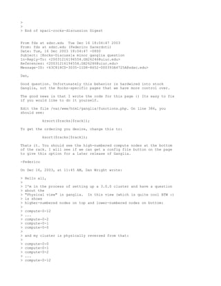>
>
> End of npaci-rocks-discussion Digest


From fds at sdsc.edu Tue Dec 16 18:04:47 2003
From: fds at sdsc.edu (Federico Sacerdoti)
Date: Tue, 16 Dec 2003 18:04:47 -0800
Subject: [Rocks-Discuss]a minor ganglia question
In-Reply-To: <20031216194554.GH26246@uiuc.edu>
References: <20031216194554.GH26246@uiuc.edu>
Message-ID: <63C818CD-3035-11D8-8652-000393A4725A@sdsc.edu>

Dan,

Good question. Unfortunately this behavior is hardwired into stock
Ganglia, not the Rocks-specific pages that we have more control over.

The good news is that I wrote the code for this page :) Its easy to fix
if you would like to do it yourself.

Edit the file /var/www/html/ganglia/functions.php. On line 386, you
should see:

            krsort($racks[$rack]);

To get the ordering you desire, change this to:

            ksort($racks[$rack]);

Thats it. You should see the high-numbered compute nodes at the bottom
of the rack. I will see if we can get a config file button on the page
to give this option for a later release of Ganglia.

-Federico

On Dec 16, 2003, at 11:45 AM, Dan Wright wrote:

>   Hello all,
>
>   I'm in the process of setting up a 3.0.0 cluster and have a question
>   about the
>   "Physical view" in ganglia. In this view (which is quite cool BTW :)
>   is shows
>   higher-numbered nodes on top and lower-numbered nodes on bottom:
>
>   compute-0-12
>   ...
>   compute-0-2
>   compute-0-1
>   compute-0-0
>
>   and my cluster is physically reversed from that:
>
>   compute-0-0
>   compute-0-1
>   compute-0-2
>   ...
>   compute-0-12
 