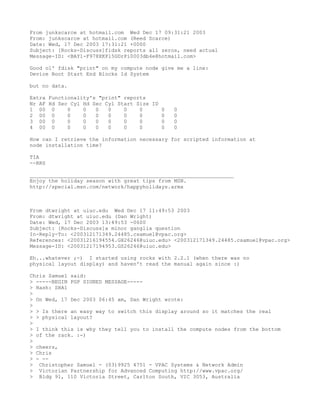 From junkscarce at hotmail.com Wed Dec 17 09:31:21 2003
From: junkscarce at hotmail.com (Reed Scarce)
Date: Wed, 17 Dec 2003 17:31:21 +0000
Subject: [Rocks-Discuss]fidsk reports all zeros, need actual
Message-ID: <BAY1-F978XKPl5GDrPi0003db4e@hotmail.com>

Good ol' fdisk "print" on my compute node give me a line:
Device Boot Start End Blocks Id System

but no data.

Extra Functionality's "print" reports
Nr AF Hd Sec Cyl Hd Sec Cyl Start Size ID
1 00 0      0    0   0   0    0    0      0   0
2 00 0      0    0   0   0    0    0      0   0
3 00 0      0    0   0   0    0    0      0   0
4 00 0      0    0   0   0    0    0      0   0

How can I retrieve the information necessary for scripted information at
node installation time?

TIA
--RRS

_________________________________________________________________
Enjoy the holiday season with great tips from MSN.
http://special.msn.com/network/happyholidays.armx



From dtwright at uiuc.edu Wed Dec 17 11:49:53 2003
From: dtwright at uiuc.edu (Dan Wright)
Date: Wed, 17 Dec 2003 13:49:53 -0600
Subject: [Rocks-Discuss]a minor ganglia question
In-Reply-To: <200312171349.24485.csamuel@vpac.org>
References: <20031216194554.GH26246@uiuc.edu> <200312171349.24485.csamuel@vpac.org>
Message-ID: <20031217194953.GS26246@uiuc.edu>

Eh...whatever ;-) I started using rocks with 2.2.1 (when there was no
physical layout display) and haven't read the manual again since :)

Chris Samuel said:
> -----BEGIN PGP SIGNED MESSAGE-----
> Hash: SHA1
>
> On Wed, 17 Dec 2003 06:45 am, Dan Wright wrote:
>
> > Is there an easy way to switch this display around so it matches the real
> > physical layout?
>
> I think this is why they tell you to install the compute nodes from the bottom
> of the rack. :-)
>
> cheers,
> Chris
> - --
> Christopher Samuel - (03)9925 4751 - VPAC Systems & Network Admin
> Victorian Partnership for Advanced Computing http://www.vpac.org/
> Bldg 91, 110 Victoria Street, Carlton South, VIC 3053, Australia
 