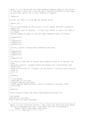 > Thats it. You should see the high-numbered compute nodes at the bottom
> of the rack. I will see if we can get a config file button on the page
> to give this option for a later release of Ganglia.
>
> -Federico
>
> On Dec 16, 2003, at 11:45 AM, Dan Wright wrote:
>
> >Hello all,
> >
> >I'm in the process of setting up a 3.0.0 cluster and have a question
> >about the
> >"Physical view" in ganglia. In this view (which is quite cool BTW :)
> >is shows
> >higher-numbered nodes on top and lower-numbered nodes on bottom:
> >
> >compute-0-12
> >...
> >compute-0-2
> >compute-0-1
> >compute-0-0
> >
> >and my cluster is physically reversed from that:
> >
> >compute-0-0
> >compute-0-1
> >compute-0-2
> >...
> >compute-0-12
> >
> >Is there an easy way to switch this display around so it matches the
> >real
> >physical layout? I poked around and ganglia for a few minutes and
> >didn't see
> >anything obvious, so I thought I'd ask before I actually start wasting
> >time on
> >this :)
> >
> >Thanks,
> >
> >- Dan Wright
> >(dtwright at uiuc.edu)
> >(http://www.scs.uiuc.edu/)
> >(UNIX Systems Administrator, School of Chemical Sciences, UIUC)
> >(333-1728)
> >
> Federico
>
> Rocks Cluster Group, San Diego Supercomputing Center, CA
>
- Dan Wright
(dtwright at uiuc.edu)
(http://www.uiuc.edu/~dtwright)

-] ------------------------------ [-] -------------------------------- [-
``Weave a circle round him thrice, / And close your eyes with holy dread,
  For he on honeydew hath fed, / and drunk the milk of Paradise.''
       Samuel Taylor Coleridge, Kubla Khan
-------------- next part --------------
 