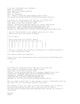 A non-text attachment was scrubbed...
Name: not available
Type: application/pgp-signature
Size: 189 bytes
Desc: not available
Url : https://lists.sdsc.edu/pipermail/npaci-rocks-
discussion/attachments/20031217/620937b3/attachment-0001.bin

From bruno at rocksclusters.org Wed Dec 17 12:52:30 2003
From: bruno at rocksclusters.org (Greg Bruno)
Date: Wed, 17 Dec 2003 12:52:30 -0800
Subject: [Rocks-Discuss]fidsk reports all zeros, need actual
In-Reply-To: <BAY1-F978XKPl5GDrPi0003db4e@hotmail.com>
References: <BAY1-F978XKPl5GDrPi0003db4e@hotmail.com>
Message-ID: <EDF0DAE8-30D2-11D8-B821-000A95C4E3B4@rocksclusters.org>

>   Good ol' fdisk "print" on my compute node give me a line:
>   Device Boot Start End Blocks Id System
>
>   but no data.
>
>   Extra Functionality's "print" reports
>   Nr AF Hd Sec Cyl Hd Sec Cyl Start Size ID
>   1 00 0      0    0   0   0    0    0      0   0
>   2 00 0      0    0   0   0    0    0      0   0
>   3 00 0      0    0   0   0    0    0      0   0
>   4 00 0      0    0   0   0    0    0      0   0
>
>   How can I retrieve the information necessary for scripted information
>   at node installation time?

this should answer your question:

https://lists.sdsc.edu/pipermail/npaci-rocks-discussion/2003-February/
001388.html

    - gb



From anand at novaglobal.com.sg Wed Dec 17 20:14:45 2003
From: anand at novaglobal.com.sg (Anand Vaidya)
Date: Wed, 17 Dec 2003 23:14:45 -0500
Subject: [Rocks-Discuss]Creation of a hardware compatibility list?
In-Reply-To: <DEEE58E0-30B2-11D8-9543-000A95DA5638@sdsc.edu>
References: <3FE00EF3.4020809@tupi.dmt.upm.es>
<DEEE58E0-30B2-11D8-9543-000A95DA5638@sdsc.edu>
Message-ID: <200312172314.48434.anand@novaglobal.com.sg>

Why not create a Wiki? Wiki is easy enough to install (60seconds?) and just
the right tool for user-driven projects like Rocks.

Nice example of wiki wiki webs are http://en.wikipedia.org/ or even my
favourite GentooServer project has a very nice wiki at http://
www.subverted.net/wakka/wakka.php?wakka=MainPage (Though not related to
clustering)

Regards,
Anand
 