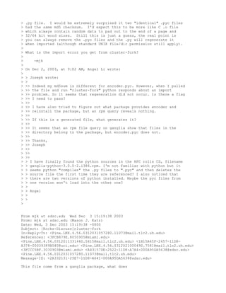 >   .py file. I would be extremely surprised it two "identical" .pyc files
>   had the same md5 checksum. I'd expect this to be more like C .o file
>   which always contain random data to pad out to the end of a page and
>   32/64 bit word sizes. Still this is just a guess, the real point is
>   you can always remove the .pyc files and the .py will regenerate it
>   when imported (although standard UNIX file/dir permission still apply).
>
>   What is the import error you get from cluster-fork?
>
>      -mjk
>
>   On Dec 2, 2003, at 9:02 AM, Angel Li wrote:
>
>   > Joseph wrote:
>   >
>   >> Indeed my md5sum is different for encoder.pyc. However, when I pulled
>   >> the file and run "cluster-fork" python responds about an import
>   >> problem. So it seems that regeneration did not occur. Is there a flag
>   >> I need to pass?
>   >>
>   >> I have also tried to figure out what package provides encoder and
>   >> reinstall the package, but an rpm query reveals nothing.
>   >>
>   >> If this is a generated file, what generates it?
>   >>
>   >> It seems that an rpm file query on ganglia show that files in the
>   >> directory belong to the package, but encoder.pyc does not.
>   >>
>   >> Thanks,
>   >> Joseph
>   >>
>   >>
>   >>
>   > I have finally found the python sources in the HPC rolls CD, filename
>   > ganglia-python-3.0.0-2.i386.rpm. I'm not familiar with python but it
>   > seems python "compiles" the .py files to ".pyc" and then deletes the
>   > source file the first time they are referenced? I also noticed that
>   > there are two versions of python installed. Maybe the pyc files from
>   > one version won't load into the other one?
>   >
>   > Angel
>   >
>   >
>


From mjk at sdsc.edu Wed Dec 3 15:19:38 2003
From: mjk at sdsc.edu (Mason J. Katz)
Date: Wed, 3 Dec 2003 15:19:38 -0800
Subject: [Rocks-Discuss]cluster-fork
In-Reply-To: <Pine.LNX.4.56.0312031057280.11073@mail.tlc2.uh.edu>
References: <3FCB879E.8050905@miami.edu>
<Pine.LNX.4.56.0312011331460.5615@mail.tlc2.uh.edu> <1B15A45F-2457-11D8-
A374-00039389B580@uci.edu> <Pine.LNX.4.56.0312021000490.7581@mail.tlc2.uh.edu>
<3FCCC5BF.3030903@miami.edu> <A43157DE-2522-11D8-A7A4-000A95DA5638@sdsc.edu>
<Pine.LNX.4.56.0312031057280.11073@mail.tlc2.uh.edu>
Message-ID: <2A332131-25E7-11D8-A641-000A95DA5638@sdsc.edu>

This file come from a ganglia package, what does
 