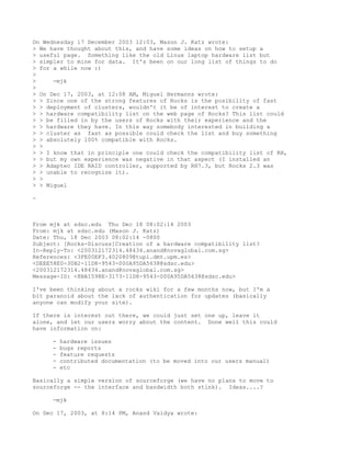 On Wednesday 17 December 2003 12:03, Mason J. Katz wrote:
> We have thought about this, and have some ideas on how to setup a
> useful page. Something like the old Linux laptop hardware list but
> simpler to mine for data. It's been on our long list of things to do
> for a while now :)
>
>     -mjk
>
> On Dec 17, 2003, at 12:08 AM, Miguel Hermanns wrote:
> > Since one of the strong features of Rocks is the posibility of fast
> > deployment of clusters, wouldn't it be of interest to create a
> > hardware compatibility list on the web page of Rocks? This list could
> > be filled in by the users of Rocks with their experience and the
> > hardware they have. In this way somebody interested in building a
> > cluster as fast as possible could check the list and buy something
> > absolutely 100% compatible with Rocks.
> >
> > I know that in principle one could check the compatibility list of RH,
> > but my own experience was negative in that aspect (I installed an
> > Adaptec IDE RAID controller, supported by RH7.3, but Rocks 2.3 was
> > unable to recognize it).
> >
> > Miguel

-



From mjk at sdsc.edu Thu Dec 18 08:02:14 2003
From: mjk at sdsc.edu (Mason J. Katz)
Date: Thu, 18 Dec 2003 08:02:14 -0800
Subject: [Rocks-Discuss]Creation of a hardware compatibility list?
In-Reply-To: <200312172314.48434.anand@novaglobal.com.sg>
References: <3FE00EF3.4020809@tupi.dmt.upm.es>
<DEEE58E0-30B2-11D8-9543-000A95DA5638@sdsc.edu>
<200312172314.48434.anand@novaglobal.com.sg>
Message-ID: <8BA1598E-3173-11D8-9543-000A95DA5638@sdsc.edu>

I've been thinking about a rocks wiki for a few months now, but I'm a
bit paranoid about the lack of authentication for updates (basically
anyone can modify your site).

If there is interest out there, we could just set one up, leave it
alone, and let our users worry about the content. Done well this could
have information on:

     -   hardware issues
     -   bugs reports
     -   feature requests
     -   contributed documentation (to be moved into our users manual)
     -   etc

Basically a simple version of sourceforge (we have no plans to move to
sourceforge -- the interface and bandwidth both stink). Ideas....?

     -mjk

On Dec 17, 2003, at 8:14 PM, Anand Vaidya wrote:
 