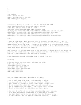 >
>
>

Tim Carlson
Voice: (509) 376 3423
Email: Tim.Carlson at pnl.gov
EMSL UNIX System Support



From Georgi.Kostov at umich.edu Fri Dec 19 17:34:15 2003
From: Georgi.Kostov at umich.edu (Georgi Kostov)
Date: Fri, 19 Dec 2003 20:34:15 -0500
Subject: [Rocks-Discuss]Dell Power Connect 5224
In-Reply-To: <Pine.GSO.4.58.0312191642260.19504@massun.ucicom.uci.edu>
References: <1062015636.6781.100.camel@babylon.physics.ncsu.edu>
<Pine.GSO.4.58.0312191642260.19504@massun.ucicom.uci.edu>
Message-ID: <1071884055.3fe3a717b3efc@carrierpigeon.mail.umich.edu>

Jim,

I have a 5224 here. What are your config settings on the switch? I.e. IP,
sub-net mask, gateway settings - for both the switch and the interface of the
head-node on which the 5224 is connected (I assume it's on the private subnet,
so the subnet is something like 10.0.0.0/255.0.0.0 with the frontend internal
interface (eth0) as 10.0.1.1, right?)

One thing to try on the head node is use (as root) "tcpdump eth0", and watch for
packets. To avoid clutter, I would either turn the rest (compute nodes, etc.)
off, or filter them out with settings on tcpdump.

With some more info we should be able to tease this out.

--Georgi

Michigan Center for Biological Information (MCBI)
University of Michigan
3600 Green Court, Suite 700
Ann Arbor, MI 48105-1570
Phone/Fax: (734) 998-9236/8571
kostov at umich.edu
www.ctaalliance.org



Quoting James Kreuziger <jkreuzig at uci.edu>:

>   Ok, I need some help here. I've managed to setup
>   my frontend node, and it is up and running. I have
>   my 8 nodes all connected up to a Dell Power Connect 5224.
>   I can access the switch through a serial terminal and
>   get a command line interface. The little lights on the
>   front of the switch are blinking, so that's good.
>
>   However, I can't get the switch recognized by insert-ethers.
>   I've even managed to change the IP of the switch through
>   the CLI, but I can't see the switch from the frontend node.
>   I can't telnet, get the web interface or anything. I haven't
 